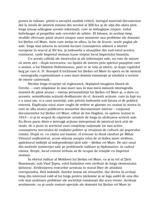 punea în valoare, printr-o ascuţită analiză critică, întregul material documentar
dat la iveală de istoricii români din secolul al XIX-lea şi de alţii din afara ţării.
Iorga însuşi adăugase acestei informaţii, care se îmbogăţise treptat, rodul
îmbelşugat al propriilor sale cercetări de arhive. El folosea, în acelaşi timp,
studiile efectuate până atunci asupra unor momente sau probleme ale domniei
lui Ştefan cel Mare, între care iarăşi se aflau, la loc de frunte, unele pagini ale
sale. Iorga mai aducea în această lucrare cunoaşterea adâncă a istoriei
europene în veacul al XV-lea, şi îndeosebi a situaţiilor din sud-estul acestui
continent, unde Imperiul otoman luase treptat locul Imperiului bizantin.
Cu aceste calităţi ale istoricului şi ale informaţiei sale, nu este de mirare
că avem aici – după încercarea, nu lipsită de interes prin spiritul paşoptist care
o animă, a lui Dimitrie Bolintineanu, poet ce se voia şi istoric, şi după capitolul
larg pe care A. D. Xenopol îl închinase lui Ştefan cel Mare în opera sa de sinteză
– monografia cuprinzătoare a unei mari domnii româneşti şi totodată o scriere
de istorie universală.
Nicolae Iorga reuşeşte să regăsească, depăşind imaginea lăsată de
Ureche, – care stăpânise în mai mare sau în mai mică măsură istoriografia
noastră de până atunci – esenţa personalităţii lui Ştefan cel Mare şi, o dată cu
aceasta, semnificaţia acţiunii desfăşurate de el. Această acţiune, care în fapt nu
e a unui om, ci a unei societăţi, este privită îndeosebi sub latura ei de politică
externă. Explicaţia unui atare unghi de vedere se găseşte nu numai în starea în
care se afla atunci publicarea izvoarelor documentare interne – corpusul
documentelor lui Ştefan cel Mare, editat de Ion Bogdan, va apărea numai în
1913 – ci şi în scopul de căpetenie urmărit de Iorga în alcătuirea scrierii sale.
Ea făcea parte dintr-o întreagă acţiune întreprinsă de istoricul încă atât de
tânăr, de a pune în serviciul unei conştiinţe naţionale tot mai active
cunoaşterea trecutului de realizări politice şi creaţiuni de cultură ale poporului
român. După ce, cu câţiva ani înainte, el evocase în două rânduri pe Mihai
Viteazul unificatorul, acum stăruia asupra celui de al doilea mare străbun,
apărătorul îndârjit al independenţei ţării sale – Ştefan cel Mare. De aici unul
din motivele insistenţei sale pe problemele militare şi diplomatice, în cadrul
cărora, fireşte, locul central trebuia să fie ocupat de relaţiile cu Imperiul
otoman.
În efortul militar al Moldovei lui Ştefan cel Mare, ca şi în cel al Ţării
Româneşti, sub Vlad Ţepeş, rolul hotărâtor este atribuit de Iorga elementului
ţărănesc. Evidenţierea rosturilor acestuia în statul liber de altădată
corespundea, fără îndoială, datelor înseşi ale izvoarelor, dar deriva în acelaşi
timp din interesul cald al lui Iorga pentru ţărănime şi se lega astfel de una din
cele mai arzătoare probleme ale societăţii româneşti din acea vreme. Aceleaşi
sentimente, ca şi unele rosturi speciale ale domniei lui Ştefan cel Mare în
 