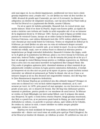 atât mai sigur că, la cea dintâi împrejurare, moldovenii vor trece încă o dată
graniţa împotriva unui „creştin rău”, cu cât Ştefan nu voise să dea turcilor, în
1480, drumul de pradă spre Cameniţă, pe care ei îl ceruseră. La dânsul se
adăpostea un doritor de stăpânire muntean, care îşi zicea fiul lui Vlad-vodă şi
era fiul lui Dracul cu o jupâneasă din Brăila, anume Călţuna.
Ca să se apere de îndoita primejdie, Basarab luă, în cursul iernii, mai
multe măsuri. Întâi el se duse la Poartă, după cum fusese poftit, şi căpătă de
acolo o întărire care trebuia să-l înalţe în ochii supuşilor săi: el nu se întoarse
de la împăratul decât la 14 februar 1481. Încă pe când el lipsea şi trebile erau
purtate de vornicul Cazan, începu să se ridice iarăşi la hotarul Moldovei
Cetatea Crăciuna, care stătea dărâmată încă din 1474; vedem odată pe Cazan,
care cheamă pe mai mulţi boieri la Crăciuna. Vestea se răspândi în Ardeal pe la
9 februar, pe când Ştefan nu ştia sau nu voia să vorbească despre această
clădire ameninţătoare în coastele sale, şi se întări în mart. Ca să nu tulbure pe
vecinii săi ceilalţi, saşii, care se arătau buni cu dânsul şi stăruiau pentru
împăcăciune pe lângă voievodul Ardealului, Basarab li trimise din Argeş, unde
se va fi găsit pe la jumătatea lui februar, până a nu trece însuşi la Crăciuna, pe
omul său, boierul Tudor, rugându-se a-i da de tovarăş doi juraţi de-ai lor şi a-l
face să ajungă la craiul Matiaş însuşi pentru a-i înfăţişa supunerea sa. Báthory
însă n-avea nici cea mai mică încredere în luptătorul din Câmpul-Pânii: din
Cluj unde el pregătea apărarea ţării, chemând săsimea şi chiar românii de pe
pământurile cetăţilor acestora la lupta pentru mântuirea Ardealului, el învăţă
pe braşoveni să nu dea nici un jurat şi să spuie că pacea o poate încheia numai
voievodul, iar sibienii să primească pe Tudor la dânşii, dar să nu-l lase a se
întoarce înapoi şi să nu dea drumul nici negustorilor români, căci Ali-beg vine
în Ţara Românească împotriva Ardealului.
Să fi chemat Ţepeluş pe ocrotitorul său din ultimele timpuri? Desigur că
unui om ca dânsul nu-i era să facă război împotriva nimănuia, şi el, care
scosese pe turci, în 1479, prin pasul cel mai apropiat, nu era bucuros ca ei să-i
prade acum ţara, să i-o stoarcă de hrană. Dar Ali-beg voia răzbunare pentru
oamenii ce pierduse, pentru prada ce i se smulsese de anul trecut. În februar
se credea că fraţii Mihaloglu vor ţinti iarăşi Sibiul, care li scăpase din mână,
sau Braşovul. În april, o ceată lovea cetatea Orşovei, lângă graniţa munteană,
dar fără s-o poată lua, şi se poruncea pază bună la Haţeg, pe când voievodul
Ardealului se cobora, cu puterile ce putuse aduna, spre tabăra de la Cohalm.
Se credea că, măcar în vară, o mare năvălire va cădea asupra părţilor
ungureşti, vecine cu turcii.
Ţepeluş era însă mulţămit de braşoveni, cari dădeau drumul la dânşii
oamenilor săi – dintre cari unul voise să ucidă prin april pe Vlad Călugărul, fiu
al lui Dracul şi vânător de domnie, şi-i dădeau şi arme. Pe ardeleni nu voia să-i
 