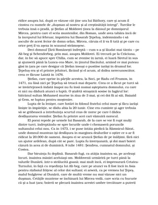 ridice asupra lui, după ce văzuse cât ţine ura lui Báthory, care şi acum îl
cinstea cu numele de „duşman al nostru şi al creştinătăţii întregi”. Turcilor le
trebuia însă o pradă, şi Ştefan al Moldovei ţinea la dânsul pe domnişorul
Mircea, pentru care el scria muntenilor, din Roman, unde avea tabăra încă de
la începutul lui februar, împotriva lui Basarab Ţepeluş, îndemnându-i să
asculte de acest fecior de domn orfan, Mircea, căruia el îi va fi tată şi pe care cu
orice preţ îl va aşeza în scaunul strămoşesc.
Deci domnul Ţării Româneşti îndreptă – cum s-a şi lăudat mai târziu – pe
Ali-beg şi Schenderbeg, prin mai, asupra Moldovei. Ei trecură pe la Crăciuna,
dar, în loc să apuce spre Chilia, cum se zvonise în iarnă, ei luară Siretul în sus
şi ajunseră până la Lunca-cea-Mare, în ţinutul Bacăului, arzând ce mai puteau
găsi în ţara pe care desigur că Ştefan însuşi o pustiise iarăşi în drumul lor.
Ţepeluş era şi el printre jefuitori, făcând şi el acum, al doilea nerecunoscător,
ceea ce făcuse Laiotă în 1476.
Ştefan, care oprise în părţile acestea, la Soci, pe Radu cel Frumos, în
1471, nu lăsă nici pe Ţepeluş să treacă mai departe. Ceea ce a făcut pe turci să
se învârtejească îndată înapoi nu fu însă numai aşteptarea domnului, cu care
ei nici nu dădură atunci o luptă. O ştafetă straşnică sosise în lagărul lor:
bătrânul sultan Mohamed murise în ziua de 3 mai, şi cei doi fii ai săi, Baiazid
şi Gem, se luptau pentru moştenire.
Lupta de la Ienişer, care hotărî în folosul fratelui celui mare şi făcu iarăşi
linişte în împărăţie, se dădu abia la 20 iunie. Cine era cuminte şi ager trebuia
să se grăbească a întrebuinţa scurtul ceas de noroc pe care-l dădea
desfăşurarea vremilor. Ştefan fu printre acei cari vămuiră norocul.
El porni repede pe urmele lui Basarab, de la care se vor fi rupt mulţi
dintre turci, îndreptându-se spre locurile unde-i chemaseră poruncile
sultanului celui nou. Ca în 1473, i se puse întâia piedică la Râmnicul-Sărat,
unde domnul muntean îşi desfăşura în marginea dealurilor o oştire ce s-ar fi
ridicat la 20.000 de oameni. Asupra ei se aruncă Ştefan de pe înălţimi, fără nici
un ajutor ardelean, după cât se pare. Lupta fu înverşunată, şi doi mari boieri
căzură în acea zi de duminică, 8 iulie 1481: Şendrea, cumnatul domnului, şi
Costea.
Dar biruinţa fu deplină. Basarab fugi, ca atâţia înaintea sa, pe aceleaşi
locuri, înaintea mâniei aceluiaşi om. Moldovenii urmăriră pe turci până la
valurile Dunării, într-o strălucită goană; mai mult încă, ei împresurară Cetatea-
Turnului, în faţă cu reşedinţa lui Ali-beg, care pe atunci va fi fost încă în Asia
pentru războiul frăţesc al celor doi sultani; ei arseră, ca pe vremea lui Ţepeş,
malul bulgăresc al Dunării, care de multă vreme nu mai văzuse nici un
duşman. Cetăţile muntene se închinară lui Mircea-vodă, care scria cu bucurie
că şi-a luat ţara; boierii se plecară înaintea acestei umbre trecătoare a puterii
 