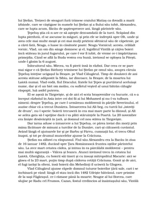 lui Ştefan. Treizeci de steaguri fură trimese craiului Matiaş ca dovadă a marii
izbânde, care se câştigase în numele lui Ştefan şi a fiului său iubit, Alexandru,
care se lupta acum, flăcău de şaptesprezece ani, lângă părintele său.
Ţepeluş ştia că n-are ce să aştepte deocamdată de la turci. Scăpând din
lupta pierdută, el se ascunse în măguri, şi prin ele se îndreptă spre Olt, unde-şi
avea cele mai multe moşii şi cei mai mulţi prieteni sfetnicul său de căpetenie, pe
a cărei fată, Neaga, o luase în căsătorie poate: Neagu Vornicul; acesta, celălalt
vornic, Vlad, un om din sânge domnesc şi el, logofătul Vintilă şi câţiva boieri
încă stăteau în jurul fugarului, pe care-l vor fi iubit, de vreme ce-i împărtăşeau
primejdia. Când se află la Buda vestea cea bună, învinsul se oploşea la Piteşti,
unde-l găsim la 6 august.
Înlocuitorul său, Mircea, va fi pierit însă în război. Dar ceea ce se pare
mai sigur e că Ştefan Báthory trimisese lui Ştefan pe omul său, asupra căruia
Ţepeluş înteţise ucigaşul la Braşov, pe Vlad Călugărul. Timp de douăzeci de ani
acesta stătuse adăpostit la Sibiu, iar dincoace, la Braşov, de la moartea lui
Laiotă numai. Vlad-vodă, fiul Dracului, fratele lui Ţepes şi purtătorul aceluiaşi
nume, dar şi el un biet om molâu, cu sufletul veşted al unui bătrân călugăr
răspopit, luă astfel puterea.
El se aşeză în Târgovişte, şi de aici el scria braşovenilor cu bucurie, că s-a
început războiul în Asia între cei doi fii ai lui Mohamed şi nu-l va tulbura
nimeni; despre Ţepeluş, pe care-l urmăreau moldovenii în părţile Severinului, el
auzise chiar că a trecut Dunărea. Întoarcerea lui Ali-beg, cu turcii lui „istoviţi
de drum”, nu-l sperie: boierii trecuseră în cea mai mare parte la dânsul, şi Ali
se arăta gata să-l sprijine dacă-i va plăti stăruinţele la Poartă. La 20 novembre
era linişte desăvârşită în ţară, şi domnul cel nou stătea în Târgovişte.
Dar iarna aduse o întoarcere a lui Ţepeluş, ce părea înviat din morţi prin
mâna făcătoare de minuni a turcilor de la Dunăre, cari-şi călcaseră cuvântul.
Având lângă el ajutoarele lor şi pe Barbu şi Pârvu, cumnaţii lui, el trecu Oltul
înapoi, şi tot pe drumul muncelelor ajunse la Crăciuna.
Ştefan nu zăbovi cu răspunsul. Fiul său Alexandru era la Bacău în ziua
de 16 ianuar 1482, ducând spre Ţara Românească fruntea oştilor părintelui
său. La zece mart cetatea cădea, şi intrau în ea pârcălabi moldoveni – pentru
mai multă siguranţă – Vâlcea şi Ivanco. Atunci învinsul trecu în cetatea lui
Laiotă, Gherghiţa, cu boierii săi tineri şi cu însuşi mitropolitul Macarie: aici se
găsea el la 23 mart, puţin timp după căderea cetăţii Crăciuna. Gonit şi de aici,
el fugi iarăşi la olteni, însă boierii din Mehedinţi îl uciseră la Glogova.
Vlad Călugărul ajunse răpede domnul tuturor boierilor ţării sale, cari i se
închinară pe rând: lângă el stau încă din 1482 Udrişte bătrânul, care primise
de la saşi Făgăraşul, ce-i rămase până la moarte; Neagoe al lui Borcea, care
slujise pe Radu cel Frumos, Cazan, fostul credincios al înaintaşului său, Vintilă
 