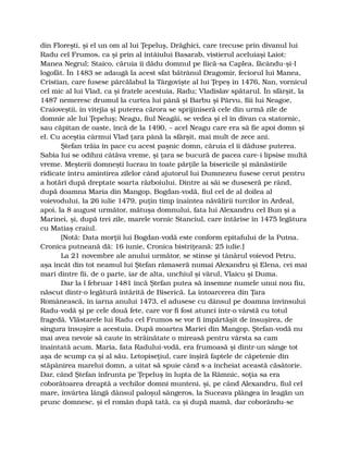 din Floreşti, şi el un om al lui Ţepeluş, Drăghici, care trecuse prin divanul lui
Radu cel Frumos, ca şi prin al întâiului Basarab, vistierul aceluiaşi Laiot:
Manea Negrul; Staico, căruia îi dădu domnul pe fiică-sa Caplea, făcându-şi-l
logofăt. În 1483 se adaugă la acest sfat bătrânul Dragomir, feciorul lui Manea,
Cristian, care fusese pârcălabul la Târgovişte al lui Ţepeş în 1476, Nan, vornicul
cel mic al lui Vlad, ca şi fratele acestuia, Radu; Vladislav spătarul. În sfârşit, la
1487 nemeresc drumul la curtea lui până şi Barbu şi Pârvu, fiii lui Neagoe,
Craioveştii, în vitejia şi puterea cărora se sprijiniseră cele din urmă zile de
domnie ale lui Ţepeluş; Neagu, fiul Neagăi, se vedea şi el în divan ca statornic,
sau căpitan de oaste, încă de la 1490, – acel Neagu care era să fie apoi domn şi
el. Cu aceştia cârmui Vlad ţara până la sfârşit, mai mult de zece ani.
Ştefan trăia în pace cu acest paşnic domn, căruia el îi dăduse puterea.
Sabia lui se odihni câtăva vreme, şi ţara se bucură de pacea care-i lipsise multă
vreme. Meşterii domneşti lucrau în toate părţile la bisericile şi mănăstirile
ridicate întru amintirea zilelor când ajutorul lui Dumnezeu fusese cerut pentru
a hotărî după dreptate soarta războiului. Dintre ai săi se duseseră pe rând,
după doamna Maria din Mangop, Bogdan-vodă, fiul cel de al doilea al
voievodului, la 26 iulie 1479, puţin timp înaintea năvălirii turcilor în Ardeal,
apoi, la 8 august următor, mătuşa domnului, fata lui Alexandru cel Bun şi a
Marinei, şi, după trei zile, marele vornic Stanciul, care întărise în 1475 legătura
cu Matiaş craiul.
[Notă: Data morţii lui Bogdan-vodă este conform epitafului de la Putna.
Cronica putneană dă: 16 iunie, Cronica bistriţeană: 25 iulie.]
La 21 novembre ale anului următor, se stinse şi tânărul voievod Petru,
aşa încât din tot neamul lui Ştefan rămaseră numai Alexandru şi Elena, cei mai
mari dintre fii, de o parte, iar de alta, unchiul şi vărul, Vlaicu şi Duma.
Dar la l februar 1481 încă Ştefan putea să însemne numele unui nou fiu,
născut dintr-o legătură întărită de Biserică. La întoarcerea din Ţara
Românească, în iarna anului 1473, el adusese cu dânsul pe doamna învinsului
Radu-vodă şi pe cele două fete, care vor fi fost atunci într-o vârstă cu totul
fragedă. Vlăstarele lui Radu cel Frumos se vor fi împărtăşit de însuşirea, de
singura însuşire a acestuia. După moartea Mariei din Mangop, Ştefan-vodă nu
mai avea nevoie să caute în străinătate o mireasă pentru vârsta sa cam
înaintată acum. Maria, fata Radului-vodă, era frumoasă şi dintr-un sânge tot
aşa de scump ca şi al său. Letopiseţiul, care înşiră faptele de căpetenie din
stăpânirea marelui domn, a uitat să spuie când s-a încheiat această căsătorie.
Dar, când Ştefan înfrunta pe Ţepeluş în lupta de la Râmnic, soţia sa era
coborâtoarea dreaptă a vechilor domni munteni, şi, pe când Alexandru, fiul cel
mare, învârtea lângă dânsul paloşul sângeros, la Suceava plângea în leagăn un
prunc domnesc, şi el român după tată, ca şi după mamă, dar coborându-se
 