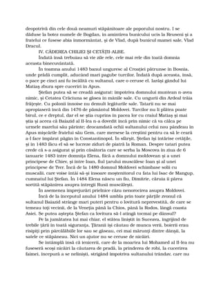 deopotrivă din cele două neamuri stăpânitoare ale poporului nostru. I se
dăduse la botez numele de Bogdan, în amintirea bunicului ucis la Reuseni şi a
fratelui ce fusese abia înmormântat, şi de Vlad, după bunicul mamei sale, Vlad
Dracul.
IV. CĂDEREA CHILIEI ŞI CETĂŢII-ALBE.
Îndată însă trebuiau să vie zile rele, cele mai rele din toată domnia
aceasta binecuvântată.
În toamna anului 1483 banul unguresc al Croaţiei pătrunse în Bosnia,
unde prădă cumplit, aducând mari pagube turcilor. Îndată după aceasta, însă,
o pace pe cinci ani fu iscălită cu sultanul, care o ceruse el. Iarăşi gândul lui
Matiaş zbura spre cuceriri în Apus.
Ştefan putea să se creadă asigurat: împotriva domnului muntean n-avea
nimic, şi Cetatea Crăciuna se găsea în mânile sale. Cu ungurii din Ardeal trăia
frăţeşte. Cu polonii înnoise nu demult legăturile sale. Tatarii nu se mai
apropiaseră încă din 1476 de pământul Moldovei. Turcilor nu li plătea poate
birul, ce e dreptul, dar el se ştia cuprins în pacea lor cu craiul Matiaş şi mai
ştia şi aceea că Baiazid al II-lea n-a dovedit încă prin nimic că va călca pe
urmele marelui său părinte; deocamdată ochii sultanului celui nou pândeau în
Apus mişcările fratelui său Gem, care mersese la creştini pentru ca să le ceară
a-l face împărat păgân în Constantinopol. În sfârşit, Ştefan îşi întărise cetăţile,
şi în 1483 făcu el să se lucreze ziduri de piatră la Roman. Despre tatari putea
crede că s-a asigurat şi prin căsătoria care se serba la Moscova în ziua de 6
ianuarie 1483 între domniţa Elena, fiică a domnului moldovean şi a unei
principese de Chiev, şi între Ioan, fiul ţarului muscălesc Ioan şi al unei
principese de Tver. Încă de la 1480 domnul Moldovei schimbase solii cu
muscalii, care voise întâi să-şi însoare moştenitorul cu fata lui Isac de Mangup,
cumnatul lui Ştefan. În 1484 Elena născu un fiu, Dimitrie, căruia îi părea
sortită stăpânirea asupra întregii Rusii muscăleşti.
În asemenea împrejurări prielnice căzu nenorocirea asupra Moldovei.
Încă de la începutul anului 1484 umbla prin toate părţile zvonul că
sultanul Baiazid strânge mari puteri pentru o lovitură neprevestită, de care se
temeau toţi vecinii, de la Veneţia până la Chios, până la Rodos, lângă coasta
Asiei. Se putea aştepta Ştefan ca lovitura să-l atingă tocmai pe dânsul?
Pe la jumătatea lui mai chiar, el stătea liniştit în Suceava, îngrijind de
trebile ţării în toată siguranţa. Ţăranii îşi căutau de munca verii, boierii erau
risipiţi prin pârcălăbiile lor sau se găseau, cei mai mărunţi dintre dânşii, la
satele ce stăpâneau. Nici un ajutor nu se ceruse de nicăiri.
Se întâmplă însă că ienicerii, care de la moartea lui Mohamed al II-lea nu
fuseseră scoşi nicăiri la căutarea de pradă, la prinderea de robi, la cucerirea
faimei, începură a se nelinişti, strigând împotriva sultanului trândav, care nu
 
