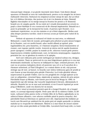 vânează fapte vitejeşti, ci-şi pierde tinereţele între femei. Unii dintre dânşii
spuneau că Baiazid ar vrea să-i măcelărească, pentru ca în sângele lor să înece
războaiele viitorului. Sultanul era stăpânul acestor ostaşi de oţel, dar şi robul
lor; ei îi dădeau biruinţa, dar puteau tot ei să-i ia domnia şi viaţa. Baiazid
făgădui răsculaţilor că va merge însuşi în fruntea lor pentru a le dezmorţi
braţele şi a le umplea gurile. Ei nu voiră să-l creadă deocamdată şi cerură ca
paşii a căror bărbăţie le era cunoscută să fie chizeşii împăratului. Baiazid nu-i
puse în primejdie: pe la începutul lui iunie, el pornea spre Dunăre, cu o
uimitoare repeziciune, ca un râu mânios ce şi-a frânt zăgazurile. Ştefan auzi
abia despre pornirea turcilor, când ei treceau acum pe luntri prin vadul de la
Isaccea.
Trebuie să spunem că sultanul cel tânăr nu mai avea, ca odinioară
Mohamed, o oaste fără de număr, prelungită prin jefuitori şi prin ţărani bulgari
de la Dunăre, cari cer multă hrană, aduc multă zăbavă şi aprind, prin
îngrămădirea lor, prin foametea, ce-i bântuie neapărat, biciul dumnezeiesc al
ciumei, care topeşte oştirile vestite. Ienicerii şi câteva mii de spahii dunăreni
poate ajungeau; corăbii, puţine la număr şi ele, aduceau tunuri grele pentru
împresurarea cetăţilor moldoveneşti, care, în hărnicia meşteşugului, negoţului,
pescăriei lor, nu se gândeau la soarta ce le aştepta.
Acel care călăuzea prin aceste meleaguri pe tânărul sultan era, desigur,
un om cuminte. Toate se petrecură în cea mai fulgerătoare grabă şi cu cea mai
desăvârşită rânduială. La Isaccea se înfăţişară în clipă, urmând porunci, de la
care nu se puteau îndepărta decât cel puternic sau cel ce ar fi ascultat de o
chemare neînvinsă, şi Vlad Călugărul, cu o mână dintre ai săi, câţi putuse
strânge aşa de iute, şi hanul, cu hoarda care stătea totdeauna gata de pradă şi
care fusese şi mai deunăzi prin părţile Chievului. La 6 iulie ghiulele izbeau
neprecurmat în porţile Chiliei, care nu era pregătită de o lungă apărare şi în
care se adăpostise, crescând lipsa, zăpăceala şi spaima, sătenii de prin prejur.
Pârcălabii Ivaşco şi Maxim, care fusese pus în locul lui Neagu la 1480, se
împotriviră opt zile întregi, dar tunurile împărăteşti îi biruiră, sfărâmându-li
zidurile. Numele lor nu se mai aud niciodată; ei vor fi murit luptând pe acest
prag al Moldovei, unde era datoria lor să moară.
Turci, tatari şi munteni porniră apoi de-a lungul Dunării, de-a lungul
mării, cu aceeaşi siguranţă răpede. Peste şase zile de la căderea Chiliei, la 20
iunie, sultanul vedea piatra veche a Cetăţii-Albe de la Nistru oglindindu-se în
adâncul liman albastru, care aducea corăbiile până la poarta oraşului. Aici
pârcălabii Oană şi Gherman se apărară zece zile, împroşcând din înălţime pe
turcii care făcuseră pe salahorii lor de puţin preţ să umple şanţurile cu ţărâna
malului şi cu trupurile lor sfărâmate. Nimeni n-a mai văzut de-atunci-nainte
nici pe cei din urmă pârcălabi ai Cetăţii-Albe. Locuitorii fură luaţi robi, cu toate
 