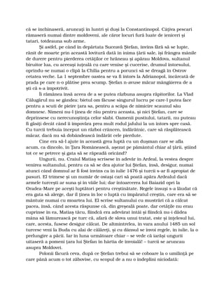 că se închinaseră, aruncaţi în luntri şi duşi la Constantinopol. Câţiva pescari
rămaseră numai dintre moldoveni, ale căror locuri fură luate de ieniceri şi
tatari, totdeauna sub arme.
Şi astfel, pe când în depărtata Suceavă Ştefan, învins fără să se lupte,
rănit de moarte prin această lovitură dată în inima ţării sale, îşi frângea mânile
de durere pentru pierderea cetăţilor ce hrăneau şi apărau Moldova, sultanul
biruitor lua, cu aceeaşi iuţeală cu care venise şi cucerise, drumul întorsului,
oprindu-se numai o clipă la Chilia pentru a porunci să se dreagă în Ostrov
cetatea veche. La 1 septembre oastea se va fi întors la Adrianopol, încărcată de
prada pe care n-o plătise prea scump. Ştefan n-avuse măcar mângâierea de a
şti că s-a împotrivit.
Îi rămânea însă aceea de a se putea răzbuna asupra răpitorilor. La Vlad
Călugărul nu se gândea: bietul om făcuse singurul lucru pe care-l putea face
pentru a scuti de pieire ţara sa, pentru a scăpa de nimicire scaunul său
domnesc. Nimeni nu-l ţinea de rău pentru aceasta, şi nici Ştefan, care se
deprinsese cu nerecunoştinţa celor slabi. Oamenii pustiului, tatarii, nu puteau
fi găsiţi decât când îi împovăra prea mult rodul jafului la un întors spre casă.
Cu turcii trebuia început un război crâncen, îndărătnic, care să răsplătească
măcar, dacă nu să dobândească îndărăt cele pierdute.
Cine era să-l ajute în această grea luptă cu un duşman care se afla
acum, ca dincolo, în Ţara Românească, aşezat pe pământul chiar al ţării, ştiind
tot ce se petrece şi gata să se răpeadă oricând?
Ungurii, nu. Craiul Matiaş scrisese în adevăr în Ardeal, la vestea despre
venirea sultanului, pentru ca să se dea ajutor lui Ştefan, însă, desigur, numai
atunci când domnul ar fi fost învins ca în iulie 1476 şi turcii s-ar fi apropiat de
pasuri. El trimese şi un număr de ostaşi cari să poată apăra Ardealul dacă
armele turceşti ar suna şi în văile lui; dar întoarcerea lui Baiazid opri la
Oradea-Mare pe aceşti luptători pentru creştinătate. Regele însuşi s-a lăudat că
era gata să alerge, dar îl ţinea în loc o luptă cu împăratul creştin, care era să se
mântuie numai cu moartea lui. El scrise sultanului cu mustrări că a călcat
pacea, însă, când acesta răspunse că, din greşeală poate, dar cetăţile nu erau
cuprinse în ea, Matiaş tăcu, fiindcă era adevărat întâi şi fiindcă nu-i dădea
mâna să lămurească pe turc că, afară de slova unui tratat, este şi înţelesul lui,
care, acesta, fusese desigur călcat. De altmintrelea, în vara anului 1485 un sol
turcesc veni la Buda cu alai de călăreţi, şi cu dânsul se învoi regele, în iulie, la o
prelungire a păcii. Iar în luna următoare chiar – se vede că iarăşi ungurii
uitaseră a pomeni ţara lui Ştefan în hârtia de învoială! – turcii se aruncau
asupra Moldovei.
Polonii făcură ceva, după ce Ştefan trebui să se coboare la o umilinţă pe
care până acum o tot zăbovise, cu scopul de a nu o îndeplini niciodată:
 