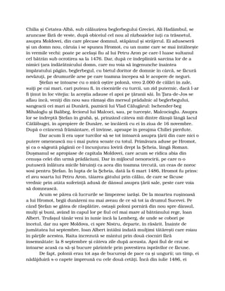 Chilia şi Cetatea-Albă, sub călăuzirea beglerbegului Greciei, Ali Hadâmbul, se
aruncase fără de veste, după obiceiul cel nou al războaielor iuţi ca trăsnetul,
asupra Moldovei, din care plecase domnul, stăpânul şi străjerul. Ei aduseseră
şi un domn nou, căruia i se spunea Hromot, cu un nume care se mai întâlneşte
în vremile vechi: poate pe acelaşi fiu al lui Petru Aron pe care-l luase sultanul
cel bătrân sub ocrotirea sa la 1476. Dar, după ce îndepliniră sarcina lor de a
nimici ţara îndărătnicului domn, care nu voia să îngenunche înaintea
împăratului păgân, beglerbegul, cu bietul doritor de domnie în cârcă, se făcură
nevăzuţi, pe drumurile arse pe care toamna începea să le acopere de neguri.
Ştefan se întoarse cu o mică oştire polonă, vreo 2.000 de călări în zale,
suiţi pe cai mari, cari puteau fi, în ciocnirile cu turcii, un zid puternic, dacă l-ar
fi ţinut în loc vitejia: la aceştia adause el apoi pe ţăranii săi. În Ţara-de-Jos se
aflau încă, veniţi din nou sau rămaşi din mersul prădalnic al beglerbegului,
sangeacii cei mari ai Dunării, paznicii lui Vlad Călugărul: Ischender-beg
Mihaloglu şi Balibeg, feciorul lui Malcoci, sau, pe turceşte, Malcocioglu. Asupra
lor se îndreptă Ştefan în grabă, şi, prinzând câteva mii dintre dânşii lângă lacul
Cătlăbugei, în apropiere de Dunăre, se încăieră cu ei în ziua de 16 novembre.
După o crâncenă frământare, el învinse, aproape în preajma Chiliei pierdute.
Dar acum li era uşor turcilor să se tot întoarcă asupra ţării din care nici o
putere omenească nu-i mai putea scoate cu totul. Primăvara aduse pe Hromot,
şi ca o săgeată păgânii ce-l încunjurau loviră drept la Şcheia, lângă Roman.
Duşmanul se apropiase de capitala Moldovei, care acum se ridica abia din
cenuşa celei din urmă prădăciuni. Dar în mijlocul nenorocirii, pe care n-o
putuseră înlătura micile biruinţi ca acea din toamna trecută, un ceas de noroc
sosi pentru Ştefan. În lupta de la Şcheia, dată la 6 mart 1486, Hromot fu prins:
el avu soarta lui Petru Aron, tăiarea gâtului prin călău, de care se făcuse
vrednic prin atâta suferinţă adusă de dânsul asupra ţării sale, peste care voia
să domnească.
Acum se părea că lucrurile se limpezesc iarăşi. De la moartea ruşinoasă
a lui Hromot, begii dunăreni nu mai aveau de ce să tot ia drumul Sucevei. Pe
când Ştefan se gătea de răsplătire, ostaşii poloni porniră din nou spre dânsul,
mulţi şi buni, având în capul lor pe fiul cel mai mare al bătrânului rege, Ioan
Albert. Trufaşul tânăr veni în iunie încă la Lemberg, de unde se coborî pe
încetul, dar nu spre Moldova, ci spre Nistru, departe, în răsărit. Înainte de
jumătatea lui septembre, Ioan Albert întâlni îndată mulţimi tătăreşti care roiau
în părţile acestea. Raita încrezută se mântui prin două ciocniri fără
însemnătate: la 8 septembre şi câteva zile după aceasta. Apoi fiul de crai se
întoarse acasă ca să-şi bucure părintele prin povestirea isprăvilor ce făcuse.
De fapt, polonii erau tot aşa de bucuroşi de pace ca şi ungurii; un timp, ei
nădăjduiră s-o capete împreună cu cele două cetăţi. Încă din iulie 1486, ei
 