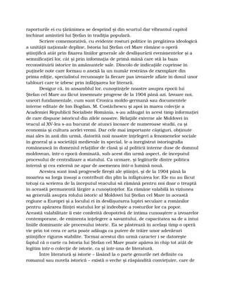 raporturile ei cu ţărănimea se desprind şi din scurtul dar vibrantul capitol
închinat amintirii lui Ştefan în tradiţia populară.
Scriere comemorativă, cu evidente rosturi politice în pregătirea ideologică
a unităţii naţionale depline, Istoria lui Ştefan cel Mare rămâne o operă
ştiinţifică atât prin fixarea liniilor generale ale desfăşurării evenimentelor şi a
semnificaţiei lor, cât şi prin informaţia de primă mână care stă la baza
reconstituirii istorice în amănuntele sale. Dincolo de indicaţiile cuprinse în
puţinele note care formau o anexă la un număr restrâns de exemplare din
prima ediţie, specialistul recunoaşte la fiecare pas izvoarele aflate în dosul unor
tablouri care te izbesc prin înfăţişarea lor literară.
Desigur că, în ansamblul lor, cunoştinţele noastre asupra epocii lui
Ştefan cel Mare au făcut însemnate progrese de la 1904 până azi. Izvoare noi,
uneori fundamentale, cum sunt Cronica moldo-germană sau documentele
interne editate de Ion Bogdan, M. Costăchescu şi apoi în marea colecţie a
Academiei Republicii Socialiste România, s-au adăugat în acest timp informaţiei
de care dispune istoricul din zilele noastre. Relaţiile externe ale Moldovei în
veacul al XV-lea s-au bucurat de atunci încoace de numeroase studii, ca şi
economia şi cultura acelei vremi. Dar cele mai importante câştiguri, obţinute
mai ales în anii din urmă, datorită noii noastre înţelegeri a fenomenelor sociale
în general şi a societăţii medievale în special, le-a înregistrat istoriografia
românească în domeniul relaţiilor de clasă şi al politicii interne duse de domnul
moldovean, într-o epocă dominată, sub acest din urmă aspect, de începutul
procesului de centralizare a statului. Ca urmare, şi legăturile dintre politica
internă şi cea externă ne apar de asemenea într-o lumină nouă.
Acestea sunt însă progresele fireşti ale ştiinţei, şi de la 1904 până la
moartea sa Iorga însuşi a contribuit din plin la înfăptuirea lor. Ele nu au făcut
totuşi ca scrierea de la începutul veacului să rămână pentru noi doar o treaptă
în această permanentă lărgire a cunoştinţelor. Ea rămâne valabilă în viziunea
sa generală asupra rolului istoric al Moldovei lui Ştefan cel Mare în această
regiune a Europei şi a locului ei în desfăşurarea luptei seculare a românilor
pentru apărarea fiinţei statului lor şi îndeobşte a rosturilor lor ca popor.
Această valabilitate îi este conferită deopotrivă de intima cunoaştere a izvoarelor
contemporane, de eminenta înţelegere a savantului, de capacitatea sa de a intui
liniile dominante ale procesului istoric. Ea se păstrează în acelaşi timp o operă
vie prin tot ceea ce arta poate adăuga ca putere de trăire unor adevăruri
ştiinţifice riguros stabilite. Tocmai acestui din urmă caracter i se datoreşte
faptul că o carte ca Istoria lui Ştefan cel Mare poate apărea în chip tot atât de
legitim într-o colecţie de istorie, ca şi într-una de literatură.
Între literatură şi istorie – lăsând la o parte genurile net definite ca
romanul sau nuvela istorică – există o veche şi răspândită convieţuire, care de
 