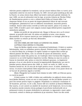 stăruise pentru mijlocire la veneţieni, cari pe atunci stăteau bine cu turcii, şi în
septembre solul lor era încă la Veneţia. În 1487, trecură prin Lemberg şi doi soli
la Poartă, în urma cărora Ioan Albert îşi învârti calul prin părţile tătăreşti. În
mai 1488, un om al sultanului veni la rege, şi acesta trimese pe Nicolae Firley
de Dambrowycza pentru a cere o ultimă dată Chilia şi Cetatea-Albă. I se
răspunse fireşte că nu se poate da înapoi pământul călcat de oşti turceşti
învingătoare, pământul în care se odihnesc musulmani, mucenici pentru
credinţă. Atunci solul scăzu cererile şi vorbi mai smerit, până ce la urmă, în
mart 1489, el iscăli o pace care asigura numai negoţ slobod pentru negustorii
amânduror părţilor.
Ştefan era jertfit de toţi prietenii săi. Singur el făcuse cât n-ar fi crezut
nimeni, şi puterile ţării sale, de atâtea ori prădate şi arse, erau stoarse
deocamdată. El se supuse soartei pe care nădăjduise s-o învingă: plăti bir şi
dădu turcilor ca ostatec pe fiul său Alexandru.
Cartea V.
CEI DIN URMĂ ANI DIN VIAŢA LUI ŞTEFAN CEL MARE.
LUPTELE CELE DINTÂI CU POLONII.
Viaţa lui Ştefan căpătă acum o întorsătură hotărâtoare. O dată cu sosirea
bătrâneţelor, toate se schimbau pentru dânsul. Prieteni vechi ca ungurii uitau
cu totul de fiinţa lui, şi desigur că regele Cazimir se supăra fără cuvânt pe
sfântul părinte din Roma, care, la cererile de ajutor ale domnului, socoti,
neputând face nimic din partea lui, să-l îndrepte către Corvinul din Ungaria,
cunoscut ca un vechi luptător împotriva turcilor. Matiaş nu mai era acela ce
fusese în tinereţele sale; prins cu totul de războiul apusean, cu împăratul
german, el nu se uita decât în treacăt la împrejurările Răsăritului, pe care le
potolise pentru dânsul pacea din 1483, şi, când i se vorbi, în 1489, un an
înaintea morţii lui, de un nou şir de lupte pentru cruce, el arătă, zâmbind în
necaz, că atunci când polonii ridică împotriva lui pe tatari, el nu poate decât să
se bucure de prietenia sigură a turcilor.
[Notă: Plângerile lui Cazimir fură trimise în iulie 1489, şi el făcuse pacea
cu turcii în mart!]
O dată numai, în 1488, el dădu voie ardelenilor, în mijlocul cărora stătea
încă Ştefan Báthory, acum un om cu totul paşnic, să dea lui Ştefan armele ce-i
pot fi de nevoie pentru lupta cu păgânii. Duşmănia cu sultanul o încheiase el
de bunăvoie, precum, cu de-a sila, fusese silit să o încheie şi domnul Moldovei.
Dar soarta, ce are uneori un zâmbet de mustrare şi de batjocură, voi ca în ziua
de înaintea morţii craiului căruia podagra îi pecetluise încheieturile să se
primească vestea că asupra Ardealului se porneşte cu siguranţă o mare oştire
turcească, având cu dânsa pe moldoveni şi pe munteni. Poate cea din urmă
 