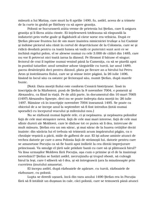 măsură a lui Matiaş, care muri la 6 aprilie 1490, fu, astfel, aceea de a trimete
de la curte în grabă pe Báthory ca să apere graniţa.
Polonii se bucuraseră atâta vreme de prietenia lui Ştefan, care li asigura
graniţa şi li făcea atâta cinste. Ei înţeleseseră totdeauna să răspundă la
îndatoriri prin vorbe goale şi făgăduieli al căror soroc era velnicia. După ce
Ştefan plecase fruntea lui de om mare înaintea nimicniciei trufaşe a lui Cazimir
şi îndoise piciorul său rănit în cortul de deşertăciune de la Colomeia, care se şi
ridică deodată pentru ca toată lumea să vadă ce puternici sunt acei ce se
închină regelui polon, el se alesese numai cu cele 3.000 de călări din 1485, care
nu vor fi petrecut nici toată iarna la dânsul. Pe Hromot îl bătuse el singur;
feciorul de crai îl ispitise numai venind până la Cameniţa, ca să se piardă apoi
în pustiul tatarilor; anul următor aduse târguielile cu turcii, iar anul 1489,
pacea desăvârşită deci pentru dânsul, plata pe fiecare an a birului lui Petru
Aron şi înstrăinarea fiului, care se şi stinse între păgâni, la 26 iulie 1496,
lăsând în locul său ca ostatec pe fecioraşul său, numit Ştefan, după marele
bunic.
[Notă: Data morţii fiului este conform Cronicii bistriţeane. Însă în
inscripţia de la Războieni, pusă de Ştefan la 8 novembre 7004, e pomenit şi
Alexandru, ca fiind în viaţă. Pe de altă parte, în documentul din 10 mart 7005
(1497) Alexandru lipseşte, deci nu se poate îndrepta data morţii în: 26 iulie
1497. Rămâne că în inscripţie novembre 7004 înseamnă 1495. Se poate ca
obiceiul de a se începe anul la septembre să fi fost introdus (întâi numai
sporadic) cu începutul veacului şi mileniului nou.]
Nu se răzbună numai faptele rele, ci şi nepăsarea. şi nepăsarea polonilor
faţă de cele mai straşnice nevoi, faţă de cele mai mari interese, faţă de cele mai
sfinte dureri ale Moldovei, care le dăduse tot ce putea să li dea, întrecuse de
mult măsura. Ştefan era un om sărac, şi mai sărac de la luarea cetăţilor decât
înainte: din sărăcia lui el trebuia să trimeată acum împăratului păgân, ca o
chezăşie veşnică a păcii, miile de galbeni de aur. El îşi aduse aminte atunci de
vechea datorie pe care o avea Polonia faţă de strămoşii lui, datorie pentru care
se amanetase Pocuţia ca să fie luată apoi îndărăt la cea dintâi împrejurare
priincioasă. Va smulge el ţării sale prădate banii cu care să-şi plătească birul?
Va lăsa urmaşilor Moldova fără Pocuţia, aşa cum o primise şi el de la înaintaşi
nevrednici? Ştefan se hotărî astfel, necruţându-şi trupul obosit, să culeagă
birul la leşi, care-l siliseră să-l dea, şi să întregească ţara la miazănoapte prin
cucerirea ţinutului amanetat.
El începu astfel, după războaiele de apărare, cu turcii, războaiele de
răzbunare, cu polonii.
Lupta se dovedi uşoară, încă din vara anului 1490 Ştefan era în Pocuţia
fără să fi întâlnit un duşman în cale, căci polonii, care se temuseră până atunci
 