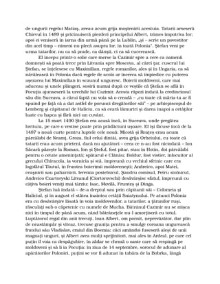 de ungurii regelui Matiaş, aveau acum grija moştenirii acestuia. Tatarii arseseră
Chievul în 1489 şi pricinuiseră pierderi principelui Albert, trimes împotriva lor;
apoi ei veniseră în iarna din urmă până pe la Lublin, „şi – scrie un povestitor
din acel timp – nimeni nu plecă asupra lor, în toată Polonia”. Ştefan veni pe
urma tatarilor, nu ca să prade, ca dânşii, ci ca să cucerească.
El începu printr-o solie care merse la Cazimir spre a cere ca oamenii
domneşti să poată trece prin Litvania spre Moscova, al cărei ţar, cuscrul lui
Ştefan, se înţelesese cu Maximilian, regele romanilor, ales şi în Ungaria, ca să
năvălească în Polonia dacă regele de acolo ar încerca să împiedice cu puterea
aşezarea lui Maximilian în scaunul unguresc. Boierii moldoveni, care mai
aduceau şi unele plângeri, sosiră numai după ce veştile că Ştefan se află în
Pocuţia ajunseseră la urechile lui Cazimir. Acesta răpezi îndată la credinciosul
său din Suceava, a cărui faptă nu voia să o creadă – „cu toate că măria-ta ar fi
spuind pe faţă că a dat astfel de porunci dregătorilor săi” – pe arhiepiscopul de
Lemberg şi căpitanul de Haliciu, ca să ceară lămuriri şi darea înapoi a cetăţilor
luate cu hapca şi fără nici un cuvânt.
La 15 mart 1490 Ştefan era acasă încă, în Suceava, unde pregătea
lovitura, pe care o vestise poate prin prădăciuni uşoare. El îşi făcuse încă de la
1487 o nouă curte pentru luptele cele nouă: Micotă şi Reaţeş erau acum
pârcălabi de Neamţ, Groza, fiul celui dintâi, avea grija Orheiului, cu toate că
tatarii erau acum prieteni, dacă nu ajutători – ceea ce n-au fost niciodată – Ion
Săcară păzeşte la Roman, Ion şi Şteful, fost pitar, stau în Hotin, doi pârcălabi
pentru o cetate ameninţată; spătarul e Clănău; Boldur, fost vistier, înlocuitor al
grecului Chiracola, ia vornicia şi stă, împreună cu vechiul sfetnic care era
logofătul Tăutul, în fruntea boierimii moldoveneşti; Andreico, apoi Matei,
ceaşnicii sau paharnicii, Ieremia postelnicul, Şandru comisul, Petru stolnicul,
Andreico Czartoryski Litvanul (Ciortorovschi) desăvârşise sfatul, împreună cu
câţiva boieri veniţi mai târziu: Isac, Movilă, Frunteş şi Dinga.
Ştefan luă îndată – de-a dreptul sau prin căpitanii săi – Colomeia şi
Haliciul, şi în august el stătea înaintea cetăţii Sniatynului. Pe atunci Polonia
era cu desăvârşire lăsată în voia moldovenilor, a tatarilor, a ţăranilor ruşi,
răsculaţi sub o căpetenie cu numele de Mucha. Bătrânul Cazimir nu se mişca
nici în timpul de până acum, când bătrâneţele nu-l amorţiseră cu totul.
Luptătorul regal din anii trecuţi, Ioan Albert, om pornit, neprevăzător, dar plin
de neastâmpăr şi viteaz, trecuse graniţa pentru a smulge coroana ungurească
fratelui său Vladislav, craiul din Boemia: căci amândoi fuseseră aleşi de unii
magnaţi unguri, şi Albert avea mulţi sprijinitori, mai ales în Ardeal, pe care cel
puţin îl voia ca despăgubire, în zădar se chemă o oaste care să respingă pe
moldoveni şi să li ia Pocuţia: în ziua de 14 septembre, sorocul de adunare al
apărătorilor Poloniei, puţini se vor fi adunat în tabăra de la Bobrka, lângă
 