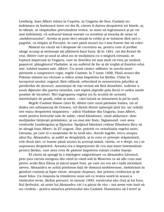 Lemberg. Ioan Albert stătea la Caşovia, în Ungaria-de-Sus, Cazimir nu
îndrăznea să hotărască între cei doi fii, cărora li datora deopotrivă tot binele, şi,
în sfârşit, se răspândise pretutindeni vestea, în stare să îngrozească şi pe cei
mai îndrăzneţi, că sultanul însuşi soseşte ca ocrotitor şi tovarăş de arme al
„moldoveanului”. Acesta-şi puse deci ostaşii în cetăţi şi se întoarse fără nici o
pagubă, ca stăpân al Pocuţiei, în care până atunci nu-i mai fusese dat să calce.
Nimeni nu căută să-l despoaie de cucerirea sa, pentru care el jertfise
sânge scump şi strămoşii săi plătiseră bani buni. Şi în 1491, cei doi feciori de
crai, dintre care şi unul şi altul nu se mulţămea cu o singură coroană, se
luptară împreună în Ungaria, care se dovedea tot mai mult că vrea pe molâul,
paşnicul, plângătorul Vladislav, şi nu sufletul de foc şi de vrajbă al fratelui celui
mic, iubitul mamei sale, Albert. Cu acest cântec sălbatec în urechi muri
părintele a unsprezece copii, regele Cazimir, la 7 iunie 1492. Până atunci din
Polonia nimeni nu căutase a ridica arma împotriva lui Ştefan. Chiar la
începutul anului, regatul, fără călăuză, orbecăind în nenorocirea jafurilor şi
pierderilor de ţinuturi, ameninţat de toţi vecinii săi fără deosebire, suferise o
nouă dijmuire din partea tatarilor, cari topiră zăpezile prin focul ce ardea satele
pustiite de locuitori. Nici îngroparea regelui nu fu scutită de această
întovărăşire de pradă, robie şi omor, – căci tatarii se întoarseră la jaf în vară.
Regele Cazimir lăsase cinci fii, dintre care unul părăsise lumea, un al
doilea era arhiepiscop de Gnesen, cel dintâi dintre episcopii ţării lui, iar ceilalţi
trei voiau deopotrivă stăpânirea – adică Vladislav din Ungaria, Ioan Albert,
vestit pentru loviturile sale de sabie, când folositoare, când zădarnice, date
mulţimilor tătăreşti prădalnice, şi un mai mic frate, Sigismund, care avea
veniturile Lembergului şi Zipsului. Sprijinul bătrânei crăiese Elisabeta făcu să
se aleagă Ioan Albert, la 27 august. Dar, potrivit cu orânduiala regelui mort,
Litvania, pe care el o moştenise de la tatăl său, ducele Iagello, trecu asupra
altui fiu, Alexandru, şi astfel se despărţiră, şi în ceea ce priveşte stăpânitorii,
cele două ţări, ce fusese până atunci în aceeaşi mână, căreia, ce e drept, nu i se
supuneau deopotrivă. Aceasta era o împrejurare de cea mai mare însemnătate
pentru Ştefan, care avea ceva de păstrat împotriva voinţei crailor leşeşti.
El căută să ajungă la o înţelegere asigurătoare cu Alexandru Litvanul,
prin ţara căruia mergeau din când în când soli la Moscova ca să afle cum mai
petrec acolo fiica Elena şi micul nepot Ivan, pe care nu era să-i vadă niciodată
aievea. Alexandru se arătă prietenos faţă de domnul moldovenesc, îmbătrânit în
gânduri cuminţi şi fapte viteze, straşnic duşman, dar prieten credincios şi de
mare folos. Ca răspuns la trimiterea unui sol cu vestea suirii în scaun a
tânărului vecin, Ştefan porunci, în ianuar 1493, vornicului său Jurj şi lui Iura,
fiul Şerbului, să arate lui Alexandru cât i-a părut de rău – noi avem voie însă să
nu credem – pentru moartea prietenului său Cazimir, Dumnezeu să-l ierte! şi
 