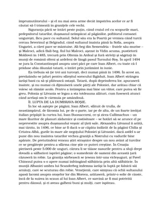 împrumutătorului – şi el nu mai avea arme decât împotriva acelor ce ar fi
căutat să-l trimeată în graniţele cele vechi.
Siguranţa păcii se întări peste puţin, când craiul cel cu scopurile mari,
pedepsitorul tatarilor, duşmanul neîmpăcat al păgânilor, poftitorul coroanei
ungureşti, făcu pace cu sultanul. Solul său era la Poartă pe vremea când turcii
cercau Severinul şi Belgradul, când sultanul înainta până la Sofia, asupra
Ungariei, a cărei pace se mântuise. Ali-beg din Semendria – fratele său murise –
şi Malcoci, adică Bali-beg, fiul lui Malcoci, aşezat în Vidin acuma, pustietorii
Moldovei în 1485, trecură prin Oltenia în Ardeal şi fură striviţi şi săgetaţi în
munţi de românii olteni şi ardeleni de lângă pasul Turnului-Roş. În april 1494
se jura la Constantinopol asupra unei păci pe care Ioan Albert, cu toate că-l
prădase abia dăunăzi tatarii, o întări prin jurământ în iunie.
Ea trebuia să ţie trei ani turceşti, deci numai până în 1496. În acest an,
prevăzându-se jafuri pentru sfârşitul sorocului făgăduit, Ioan Albert strângea
iarăşi bani ca să-şi plătească ostaşii. Tatarii, după deprinderea lor, apucaseră
înainte, şi nu numai că dijmuiseră unele părţi ale Poloniei, dar arătau chiar că
voiesc să rămâie acolo. Pentru a întâmpina mai bine un viitor, care putea să fie
greu, Polonia şi Litvania se legau a sta totdeauna alături, cum fuseseră atunci
când acelaşi om le cârmuia pe amândouă.
ÎI. LUPTA DE LA DUMBRAVA-ROŞIE.
În loc să aştepte pe păgâni, Ioan Albert, sfătuit de trufia, de
neastâmpărul, de lăcomia lui, pe de o parte, iar pe de alta, de un foarte învăţat
italian pripăşit la curtea lui, Ioan Buonaccorsi, ce-şi zicea Callimachus – un
mare făuritor de planuri zădarnice şi costisitoare – se hotărî să se arunce el pe
neprevestite asupra duşmanului veşnic al ţării sale. Alexandru Litvanul îi arătă,
mai târziu, în 1496, ce bine ar fi dacă s-ar căpăta îndărăt de la păgâni Chilia şi
Cetatea-Albă, gurile în mare ale negoţului Poloniei şi Litvaniei, dacă astfel s-ar
pune din nou înaintea tatarilor vechea graniţă a Nistrului cu vadurile bine
apărate. De pretutindeni veneau ştiri straşnice despre un nou avânt al turcilor
ce se pregăteşte pentru a sfărma cine ştie ce puteri creştine. În Croaţia
pieriseră peste 5.000 de unguri, cărora li se tăiase nasurile pentru a sluji drept
dovadă a sălbaticei isprăvi păgâne; o sumedenie de oameni din această ţară
căzuseră în robie. La graniţa sârbească se ţeseau într-una vicleşuguri, şi Pavel
Chinezul putea s-o apere numai înfrângând sălbăticia prin altă sălbăticie. În
munţii Albaniei umbra lui Scanderbeg îndemna iarăşi la luptă pe falnicii săi
arnăuţi, care se scuturau din robie. Veneţienii, care simţeau că ochii sultanului
apasă lacomi asupra oraşelor lor din Moreea, arătaseră, printr-o solie de cinste,
încă de la suirea în scaun al lui Ioan Albert, ce sarcină ar fi mai potrivită
pentru dânsul, şi ei aveau galbeni buni şi mulţi, care ispiteau.
 