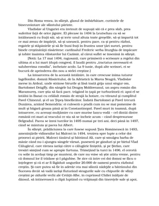 Din Roma venea, în sfârşit, glasul de îmbărbătare, cuvintele de
binecuvântare ale sfântului părinte.
Vladislav al Ungariei era învinuit de supuşii săi că e prea slab, prea
suferitor faţă de orice jignire. El plecase în 1494 la Leutschau ca să se
întâlnească cu fraţii săi, să-şi ierte unul altuia toate greşelile, să-şi împartă tot
ce mai aveau de împărţit, să-şi unească, pentru pace, ca şi pentru război,
regatele şi stăpânirile şi să fie buni fraţi în fruntea unor ţări surori, pentru
binele creştinătăţii răsăritene: cardinalul Frederic serba liturghia de împăcare
şi iubire înaintea vlăstarelor lui Cazimir, al cărui suflet se însenină în sfârşit.
[Notă: La 17 mai 1494, ragusanii, care primiseră o scrisoare a regelui din
ultima zi a lui mart (după congres), îl laudă pentru „tractatus necessarii et
saluberrima consilia”, încheiate acolo. La 9 iunie, după alte scrisori, ei se
bucură de aprinderea din nou a stelei creştine.]
La întoarcerea de la această întâlnire, în care crescuse inima tuturor
Iagellonilor, domnii Răsăritului, de la Adriatică la Marea Neagră, Vladislav
merse în Ardeal, unde strânse birurile şi lăsă toată grija unui singur om,
Bartolomei Drágffy, din sângele lui Dragoş Moldoveanul, un aspru român din
Maramureş, care ştia să facă pace, trăgând în ţapă pe turburătorii ei; apoi el se
întâlni în Banat cu celălalt român de strajă la hotare, cu viteazul şi cumplitul
Pavel Chinezul, şi el un Ţepeş binefăcător. Îndată Bartolomei şi Pavel trecură
Dunărea, arzând Semendria: ei culeseră o pradă cum nu se mai pomenise de
mult şi băgară groaza până şi în Constantinopol. Pavel muri în toamnă, după
întoarcere, cu aceeaşi mulţămire cu care murise Iancu-vodă – cel dintâi dintre
românii cei mari ai veacului ce sta să se încheie acum – când despresurase
Belgradul. Pacea se învoi turcilor în 1495 numai pe trei ani, deci până în 1497,
când se mântuia şi pacea lui Albert.
În sfârşit, prădăciunea la care fusese supusă Ţara Românească în 1493,
ameninţările vidinenilor lui Malcoci în 1494, trezirea spre lupte a celor doi
prooroci ai pieirii, Malcoci tânărul şi bătrânul Ali, care-şi smulgea barba de
mânie când nu-i ajungea sângele vărsat, puseseră pe gânduri şi pe bietul Vlad
Călugărul, care râvnea iarăşi către o călugărie liniştită, şi pe Ştefan, care
tresări simţind cum se apropie furtuna. Trimeţând la turci în 1496, el cercetă
cu solie în acelaşi timp pe munteni, de care nu voise să ştie atâta vreme, pentru
că domnul lor îl trădase şi-l păgubise. Se zice că între cei doi domni se făcu o
înţelegere şi că ei ar fi făgăduit ungurilor 20.000 de oameni pentru războiul
creştin. Şi care putea să fie în adevăr cea mai sfântă nădejde a bătrânului din
Suceava decât să vadă iarăşi fluturând steagurile sale cu chipurile de sfinţi
creştini pe zidurile vechi ale Cetăţii-Albe, în cuprinsul Chiliei înălţate de
dânsul, să întinerească o clipă luptând cu vrăjmaşii din tinereţele sale şi apoi,
 