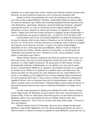 văzându-şi cu ochii mântuirea, domn creştin între domnii creştini, biruitor între
biruitori, să plece liniştit pe lumea pe care se duseseră strămoşii săi?
Ştefan va fi fost încunoştiinţat din vreme de hotărârea lui Ioan Albert,
care voia să dea înapoi Moldovei, Poloniei, creştinătăţii Chilia şi Cetatea-Albă.
Pe când se îndreptau spre tabăra din Lemberg magnaţii Poloniei Apusene şi ai
celei Răsăritene, mazovienii, silezienii, cavalerii Ordinului Teutonic, călugării
înarmaţi din Prusia, cu care se ciocniseră în alte timpuri moldovenii lui
Alexandru cel Bun, domnul se coborî spre Dunăre, şi-l găsim în curţile din
Vaslui – lângă locul celei mai vestite biruinţi ce câştigase asupra duşmanilor ce
erau să simtă din nou puterea braţului său – în zilele de 13 şi 19 mart 1497.
Craiul zăbovi însă. În loc să înceapă fulgerător un război de primăvară, el
se puse în mişcare abia în mai, după ce trimesese un sol la Poartă ca să înşele
pe turci. La 19 ale lunii, el îşi făcu intrarea în Lemberg, unde se făceau pregătiri
mari pentru acest drum de cucerire, ce putea să crească iarăşi bogăţia
orăşenilor de aici, vechi negustori prin Moldova. Abia la l iunie se ridică de
departe Hans von Tiefen, marele-maestru al teutonilor, cu şirurile grele ale
cavalerilor săi purtători de cruce. Numai în cea de-a doua jumătate a lunii
oştile se îndreptară spre Nistru.
Ştefan trimise înaintea oaspetelui său dorit pe vistierul cel nou Isac, un
boier mai tânăr, care avea această dregătorie numai din anul 1491: acesta se
întoarse cu o solie regală de lămuriri. Se spuse prin cei doi trimişi, Creslau
Kuroswanski şi Nicolae Podlodowski, pe care Ştefan nu-i mai văzuse până
atunci, că mântuitorii Moldovei se apropiau. El mulţămi craiului că s-a gândit
la nevoile lui şi-l sfătui să se grăbească a străbate prin valea Nistrului, din
partea tatarilor sau din partea lui, spre Dunărea-de-Jos; când polonii vor fi
acolo, se va înfăţişa şi el în lagărul lor şi vor lupta frăţeşte luptă creştinească.
Cu acest răspuns plecă Isac, a doua oară, şi vechiul credincios al domnului,
logofătul Tăutul, care se întorsese abia de la Constantinopol, unde va fi fost
pentru acelaşi scop ca şi solul leşesc. Trimeşii regelui veneau plini de daruri, şi
oamenii domneşti aduceau şi ei daruri viitorului dezrobitor al cetăţilor de la
Dunăre.
Cei din urmă ajunseră în tabără pe la sfârşitul lui iulie, când se vedeau
acum râpele înalte ale Nistrului, la gura căruia, hăt în jos, ienicerii păzeau în
Cetatea-Albă. Craiul se arătă foarte binevoitor pentru cei doi boieri fruntaşi ai
Moldovei, dintre care unul păstra pecetea şi celălalt vistieria ţării. Dar,
întârziind răspunsul – într-o cale ca aceasta sunt doar atâtea griji! – el îi luă cu
sine mai departe.
Nistrul trebuia trecut la Cameniţa, dacă era să se aleagă drumul prin
Moldova, unde Ştefan făgăduise că va da hrană destulă prietenilor săi. Isac şi
Tăutul văzură cu mirare că oastea se opreşte la satul Mihalcea, mult mai sus, şi
 