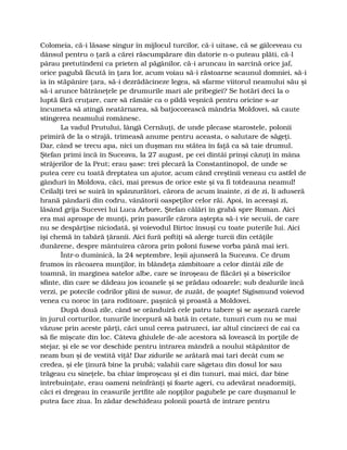 Colomeia, că-i lăsase singur în mijlocul turcilor, că-i uitase, că se gâlceveau cu
dânsul pentru o ţară a cărei răscumpărare din datorie n-o puteau plăti, că-l
pârau pretutindeni ca prieten al păgânilor, că-i aruncau în sarcină orice jaf,
orice pagubă făcută în ţara lor, acum voiau să-i răstoarne scaunul domniei, să-i
ia în stăpânire ţara, să-i dezrădăcineze legea, să sfarme viitorul neamului său şi
să-i arunce bătrâneţele pe drumurile mari ale pribegiei? Se hotărî deci la o
luptă fără cruţare, care să rămâie ca o pildă veşnică pentru oricine s-ar
încumeta să atingă neatârnarea, să batjocorească mândria Moldovei, să caute
stingerea neamului românesc.
La vadul Prutului, lângă Cernăuţi, de unde plecase starostele, polonii
primiră de la o strajă, trimeasă anume pentru aceasta, o salutare de săgeţi.
Dar, când se trecu apa, nici un duşman nu stătea în faţă ca să taie drumul.
Ştefan primi încă în Suceava, la 27 august, pe cei dintâi prinşi căzuţi în mâna
străjerilor de la Prut; erau şase: trei plecară la Constantinopol, de unde se
putea cere cu toată dreptatea un ajutor, acum când creştinii veneau cu astfel de
gânduri în Moldova, căci, mai presus de orice este şi va fi totdeauna neamul!
Ceilalţi trei se suiră în spânzurători, cărora de acum înainte, zi de zi, li aduseră
hrană pândarii din codru, vânătorii oaspeţilor celor răi. Apoi, în aceeaşi zi,
lăsând grija Sucevei lui Luca Arbore, Ştefan călări în grabă spre Roman. Aici
era mai aproape de munţi, prin pasurile cărora aştepta să-i vie secuii, de care
nu se despărţise niciodată, şi voievodul Birtoc însuşi cu toate puterile lui. Aici
îşi chemă în tabără ţăranii. Aici fură poftiţi să alerge turcii din cetăţile
dunărene, despre mântuirea cărora prin poloni fusese vorba până mai ieri.
Într-o duminică, la 24 septembre, leşii ajunseră la Suceava. Ce drum
frumos în răcoarea munţilor, în blândeţa zâmbitoare a celor dintâi zile de
toamnă, în marginea satelor albe, care se înroşeau de flăcări şi a bisericilor
sfinte, din care se dădeau jos icoanele şi se prădau odoarele; sub dealurile încă
verzi, pe potecile codrilor plini de susur, de zuzăt, de şoapte! Sigismund voievod
venea cu noroc în ţara roditoare, paşnică şi proastă a Moldovei.
După două zile, când se orânduiră cele patru tabere şi se aşezară carele
în jurul corturilor, tunurile începură să bată în cetate, tunuri cum nu se mai
văzuse prin aceste părţi, căci unul cerea patruzeci, iar altul cincizeci de cai ca
să fie mişcate din loc. Câteva ghiulele de-ale acestora să lovească în porţile de
stejar, şi ele se vor deschide pentru intrarea mândră a noului stăpânitor de
neam bun şi de vestită viţă! Dar zidurile se arătară mai tari decât cum se
credea, şi ele ţinură bine la prubă; valahii care săgetau din dosul lor sau
trăgeau cu sineţele, ba chiar împroşcau şi ei din tunuri, mai mici, dar bine
întrebuinţate, erau oameni neînfrânţi şi foarte ageri, cu adevărat neadormiţi,
căci ei dregeau în ceasurile jertfite ale nopţilor pagubele pe care duşmanul le
putea face ziua. În zădar deschideau polonii poartă de intrare pentru
 