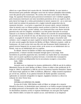 obicei nu e spre folosul nici unuia din ele. Scrierile hibride, în care istoria e
literaturizată prin podoabe adăugate unui text de valoare ştiinţifică discutabilă,
sunt din păcate prea numeroase. Nu acesta este însă cazul cărţii lui Nicolae
Iorga. Ea aparţine literaturii prin puternicul sentiment care-i străbate paginile,
prin tensiunea interioară care ţine încordată povestirea de la un capăt la altul,
prin darul lui Iorga de a vedea pretutindeni în istorie oameni vii – şi cu atât mai
mult când era mânat de pasiunea de a regăsi rosturile poporului său în
momente decisive – ca şi prin o capacitate de evocare epică, rareori întâlnită
chiar la istorici care au rămas printre marii scriitori ai ţării lor. Prezente şi în
alte scrieri ale lui Iorga, aceste calităţi, care formează doar una dintre laturile
geniului său atât de complex, niciodată n-au fost poate întrunite în aceeaşi
măsură ca în Istoria lui Ştefan cel Mare. Alături de scrierile de memorialistică,
de portrete sau de articole de ziar, de discursuri sau de evocări de peisaje, Iorga
aduce, ca pagini de înviere istorică, în gama atât de largă a resurselor sale
artistice, care-i asigură un mare capitol în istoria literaturii române, mai înainte
de orice aceste pagini din Istoria lui Ştefan cel Mare. Înfiorate şi grave, calde şi
luminoase, ele sunt scrise într-una din cele mai frumoase limbi româneşti, în
graiul tuturor limpezit de un mare artist, şi de aceea nu au îmbătrânit nici ca
formă, cum nu au îmbătrânit nici ca cuprins.
În sfârşit, Istoria lui Ştefan cel Mare mai reprezintă o valoare
permanentă, o valoare morală esenţială întregii opere a lui Iorga. Este
încrederea în puterile poporului său, încredere nu ieşită dintr-un entuziasm
facil, care se poate spulbera la prima furtună, ci izvorâtă din cunoaşterea
adâncă a virtuţilor şi înfăptuirilor lui în necurmata scurgere a veacurilor.
Iulie, 1966
M. BERZA.
Această carte se tipăreşte în cinstea sărbătoririi a 500 de ani de la zidirea
Mănăstirii Putna de către Ştefan cel Mare. Prima ei ediţie a fost publicată de N.
Iorga în 1904, la împlinirea a 400 de ani de la moartea marelui domnitor. Dintre
cele două tiraje apărute în 1904, la Editura „Minerva”, ediţia noastră reproduce
pe cel de lux, adnotat. S-au păstrat formele de limbă specifice autorului,
aplicându-se normele ortografice în vigoare, îngrijirea textului s-a făcut în
redacţie de către Victor Iova.
Prefaţă.
ISTORIA LUI ŞTEFAN CEL MARE.
În ziua de 2 iulie 1504 Ştefan-vodă cel Mare se stingea de o moarte
blândă la Suceava, în desăvârşita pace măreaţă ce se boltea asupra întregei ţări
pe stâlpii puternici ai biruinţelor sale. Pentru cea din urmă oară porţile cetăţii
se deschideau înaintea acelui ce luptase bărbăteşte cea mai grea din luptele
sale. Boierii călări, în haine de urşinic şi aur, unii bătrâni ca şi stăpânul
 