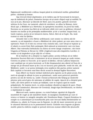 Sigismund; moldovenii o zideau înapoi până în revărsatul zorilor, grămădind
pietre, cărămizi şi lemne.
Aşa trecură două săptămâni, şi în tabăra aşa de bucuroasă la început,
aşa de îmbătată de jafuri, foametea începu să-şi arate chipul supt şi sarbăd. În
sus şi în jos, dincoace şi dincolo de Siret, ţara era pustie; grânele secerate
stăteau la loc bun, iar oamenii, afară de nevolnici, se aflau la Roman, între
două ape, a Moldovei şi a Siretului, în apropierea muntelui, în jurul lui vodă.
Suceava nu se putea lua fără să se înfrunte zilele reci care se grăbeau; drumul
înainte era închis şi de primejdia moldovenilor, şi de a turcilor, înapoi însă, cu
toată ruşinea, putea să se întoarcă cineva, bătut, fără să se lupte. Da, însă
numai cu voia lui Ştefan.
Această voie o ceru Birtoc ardeleanul, care sosise cu câteva mii de
oameni, ca să împiedice o luare a Moldovei de către poloni, pe care avea cine s-o
oprească. Poate că el nici nu ceruse voia craiului său, care totuşi se luptase şi
el odată cu acest frate fără astâmpăr, fără măsură şi statornicie care era Ioan
Albert. Dar voievodul Ardealului nu dorea să verse sânge creştinesc, căci între
Ungaria şi Polonia se făcuse în 1492 o legătură mai ales împotriva turcilor, ci
sosise ca să împiedece şi pe alţii de a-l vărsa.
El se înţelese de-a dreptul cu regele polon: acesta trebuia să se ridice
dinaintea Sucevei fără nici o întârziere şi să se întoarcă înapoi pe unde venise.
Cererea se primi cu bucurie, şi se spune că Ştefan, căruia-i plăcea batjocura
care umileşte pe cei prea încrezuţi, ar fi dat duşmanului său sfatul cel bun de a
merge tot pe drumul mare şi de a nu se încurca prin pădurile, vestit de rele, ale
Moldovei, unde i s-ar putea întâmpla ceva neplăcut din partea atâtor oameni
fără capătâi ce locuiesc mai bine decât acasă în desişul fagilor Bucovinei.
Ioan Albert nu fusese învăţat îndestul prin isprava sa de până acum. Era
zorit să ajungă în sfârşit în ţara sa primitoare, unde sunt petreceri potrivite
pentru un om de vârsta sa, unde e hrană şi băutură din belşug şi cântecele
plutesc prin aerul greu de miresme al odăilor de ospăţ. Apucă de-a dreptul prin
codri, ale căror poteci se suiau pe înălţimi, care se rupeau apoi în coaste
prăpăstuite. Se înainta încet, cu atâta mulţime obosită şi sigură de pace. Până
în codrul Cozminului, dincoace de Cernăuţi, lângă râpa Derehluiului, se cheltui
o săptămână în capăt.
Miercuri sară, oastea ajunse, cu craiul bolnav, zguduit de frigurile
mustrării de cuget şi ale mândriei rănite, în marginea dumbrăvii pe care el
venea s-o boteze cu sângele ostaşilor săi: Dumbrava-Roşie. Copacii fremătau în
noapte ca o ameninţare şi trunchiurile prin care trecuse limba fierăstraielor se
clătinau ca, odată, la Crasna sau la Sepenic, în zile de mare nenorocire pe care
le uitaseră bătrânii şi nu le pomeniseră tinerii. Cărările erau înguste şi gloata
multă: până la căderea nopţii se putură strecura numai călării din ţinuturile
 