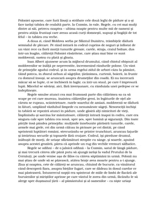 Poloniei apusene, care fură lăsaţi a străbate cele două leghi de pădure şi a-şi
face iarăşi tabăra de cealaltă parte, la Cozmin, în vale. Regele, cu cei mai mulţi
dintre ai săi, petrecu noaptea – ultima noapte pentru multe mii de oameni şi
pentru atâţia fruntaşi care aveau acasă curţi domneşti, supuşi şi bogăţii de tot
felul – în tabăra cea veche.
A doua zi, când Moldova serba pe Sfântul Dumitru, trâmbiţele dădură
semnalul de plecare. Pe rând intrară în codrul cuprins de neguri şi înfiorat de
un vânt rece ca fiorii morţii tunurile greoaie, carele, straja, craiul bolnav, dus
într-un leagăn, călăreţii Poloniei răsăritene, care ştiau mai bine ce sunt
moldovenii, oastea cu plată şi gloata.
Ioan Albert ajunsese acum la mijlocul drumului, când chiotul obişnuit al
moldovenilor se înălţă pe neprevestite, încremenind rândurile polone. Un vânt
de primejdie zgudui codrul, şi în urma regelui zidul de arbori căzu la pământ,
tăind poteca, în zborul nebun al săgeţilor, ţărănimea, curtenii, boierii, în frunte
cu domnul însuşi, se aruncară asupra drumeţilor din coadă. Ei nu încercară
măcar să se lupte, ci se închiseră în lagăr, ca într-un staul, pe care-l împresură
lupii. Măcelul se săvârşi, aici, fără înverşunare, cu rânduiala unei pedepse ce se
îndeplineşte.
Regele smulse atunci cea mai frumoasă parte din călărimea sa ca să
scape pe cei care mureau, înaintea călăreţilor greoi, în legăturile de oţel ale
cărora se rupeau, scânteietoare, razele soarelui de amiazi, moldovenii se dădură
în lături, umplând văzduhul limpede cu nenumărate săgeţi. Nenorociţii închişi
în tabără se repeziră atunci în pădure, unde găsiră alţi nimicitori de vieţi.
Împlinindu-şi sarcina lor mântuitoare, călăreţii intrară înapoi în codru, care era
singura cale spre tabăra cea nouă, spre şes, spre lumină şi siguranţă. Din toate
părţile însă pândea primejdia: mulţimile înnebunite părăsiră tunurile, carele,
armele mai grele, cei din urmă călcau în picioare pe cei dintâi, pe când
sprintenii luptători români, strecurându-se printre trunchiuri, aruncau laţurile
şi învârteau securile şi topoarele fără cruţare. Codrul, îşi pierduse drumul,
înăbuşit de morţi, de uriaşe sfărâmături stropite cu sânge, şi soarele, apuind
asupra acestei grozăvii, părea că aprinde un rug din vechile vremuri sălbatice.
Regele se odihni – de o jalnică odihnă – la Cozmin, satul de lângă pădure,
şi mai trecură câteva zile până putu să ajungă iarăşi la vadul Prutului de la
Cernăuţi, pe unde venise aşa de fălos cu câteva săptămâni în urmă. Polonii nu
mai ştiau de unde să se păzească, atâtea braţe avea moarte pentru a-i ajunge.
Ziua şi noaptea, cete de călăreţi se aruncau, chiuind de bucurie, ca vânătorul
când descoperă fiara, asupra bieţilor fugari, care se dădeau în dosul carelor ce
mai păstraseră. Întunerecul nopţii era spintecat de miile de limbi de flacără ale
buruienilor şi miriştilor aprinse pe care vântul le zorea din urmă, făcându-le să
alerge spre duşmanul ţării – al pământului şi al oamenilor – ca nişte uriaşi
 