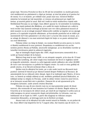 şerpi roşii. Trecerea Prutului se făcu la 30 ale lui octombrie cu multă greutate,
căci moldovenii nu părăsiseră o clipă pe învinşi, şi râul îşi primi şi el partea lui
de morţi. Cu o zi înainte, pe celălalt mal, puţin mai sus, vornicul Boldur
nimicise la Lenţeşti pe toţi mazoviţii, ce veneau să primească pe regele lor
învins, şi muriră până la unul, fără să-l vadă în toată strălucirea ruşinii sale.
Străbătând Pocuţia ca un fulger, Ioan Albert ajunse la 12 novembre în Lemberg.
Aşa ieşiră polonii din Moldova, şi o astfel de ieşire ticăloasă să o aibă în
vecii vecilor toţi oamenii nedrepţi şi lacomi care vor călca pământul muncit al
ţării noastre ca să ni stingă neamul! Adâncurile codrilor şi râpelor să nu ajungă
pentru a li cuprinde trupurile sfărâmate, şi buruienile pustiului să se ridice pe
mormintele lor! Căci pământul e al celui care l-a lucrat din neam în neam, şi a
se atinge de dânsul e cea mai neiertată faptă de hoţie ce se poate săvârşi într-
un ceas blestemat.
Polonia trăise un timp în linişte, nu numai fiindcă-şi avea pacea cu turcii,
ci fiindcă moldovenii îi erau prieteni. Duşmănia cu moldovenii era un foc
nestins pentru Rusia şi Podolia, ţinuturile mărginaşe, şi ea deschidea turcilor şi
tatarilor trecătoarea până în adâncul regatului.
Aşa se întâmpla după lupta din 1497, după încercarea nesocotită de a
ucide pe bunul străjer de la hotare.
Malcoci-beg sosi în mai 1498, ca un straşnic oaspete, şi în ziua de 13 mai
orăşenii din Lemberg, ale căror nopţi erau luminate de focul ce înghiţea satele
şi târgurile neîntărite, văzură cu ochi îngroziţi raitele sălbatice ale celor 40.000
de turci care încunjurau cu poftele lor bogata cetate. Ca unii ce erau grăbiţi să
prade aiurea, ei se făcură nevăzuţi chiar a doua zi.
Ştefan veni la sfârşitul lui iunie, pe o cale unde turcii nu făcuseră încă
pustiul. Liovenii îl văzură şi pe dânsul sosind despre Podhaecz şi Buczacz. Şi
ameninţările lui se ridicară către dânşii. Apoi el se îndreptă spre Nistru, îl trecu
iute, cu boierii şi ceilalţi călăreţi ai săi, străbătu prădând ţinutul Haliciului, se
înfăţişă iarăşi ca stăpân în Pocuţia, unde în zădar venise craiul în anul trecut,
şi se întoarse acasă fără nici o pierdere. Oameni de-ai săi ajunseseră şi la
marginea Litvaniei, unde arseră cetatea Braclaw.
Polonia era aşa de jos căzută cum nu se mai pomenise poate de două
veacuri, din vremurile de mai înaintea lui Cazimir cel dintâi. Regele stătea în
Cracovia şi se încunjura de ziduri nouă, pe când de jur împrejur îi ardea ţara şi
robii mergeau în şiruri nenorocite după caii jefuitorilor, în Litvania, care nu
îndrăznise să se lupte în 1497, o parte din magnaţi se ridicase asupra
cneazului Alexandru, şi întreaga ţară era în fierbere şi risipă.
Atunci iată că la sfârşitul lui iulie veniră tatarii în Podolia, ca un puhoi de
foc. Ioan Albert ieşi împotriva lor la 7 august abia, dar înainta aşa de încet, cu
 