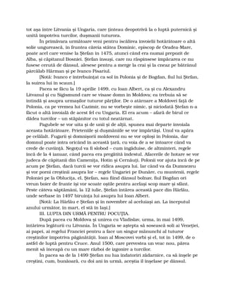 tot aşa între Litvania şi Ungaria, care ţinteau deopotrivă la o luptă puternică şi
unită împotriva turcilor, duşmanii tuturora.
În primăvara următoare veni pentru iscălirea învoielii hotărâtoare o altă
solie ungurească, în fruntea căreia stătea Dominic, episcop de Oradea-Mare,
poate acel care venise la Ştefan în 1475, atunci când era numai prepozit de
Alba, şi căpitanul Bosniei. Ştefan însuşi, care nu răspinsese împăcarea ce nu
fusese cerută de dânsul, alesese pentru a merge la crai şi la cneaz pe bătrânul
pârcălab Hărman şi pe Ivanco Pisariul.
[Notă: Ivanco e întrebuinţat ca sol în Polonia şi de Bogdan, fiul lui Ştefan,
la suirea lui în scaun.]
Pacea se făcu la 19 aprilie 1499, cu Ioan Albert, ca şi cu Alexandru
Litvanul şi cu Sigismund care se visase domn în Moldova; ea trebuia să se
întindă şi asupra urmaşilor tuturor părţilor. De o atârnare a Moldovei faţă de
Polonia, ca pe vremea lui Cazimir, nu se vorbeşte nimic, şi niciodată Ştefan n-a
făcut o altă învoială de acest fel cu Ungaria. El era acum – afară de birul ce
dădea turcilor – un stăpânitor cu totul neatârnat.
Pagubele se vor uita şi de unii şi de alţii, spunea mai departe învoiala
aceasta hotărâtoare. Prieteniile şi duşmăniile se vor împărtăşi. Unul va apăra
pe celălalt. Fugarii şi domnişorii moldoveni nu se vor oploşi în Polonia, dar
domnul poate intra oricând în această ţară, cu voia de a se întoarce când va
crede de cuviinţă. Negoţul va fi slobod – cum îngăduise, de altminteri, regele
încă de la 4 ianuar, când pacea era pregătită îndestul. Afacerile de hotare se vor
judeca de căpitanii din Cameniţa, Hotin şi Cernăuţi. Polonii vor ajuta încă de pe
acum pe Ştefan, dacă turcii se vor ridica asupra lui. Iar când va da Dumnezeu
şi vor porni creştinii asupra lor – regele Ungariei pe Dunăre, cu muntenii, regele
Poloniei pe la Obluciţa, el, Ştefan, sau fiind dânsul bolnav, fiul Bogdan ori
vreun boier de frunte îşi vor scoate oştile pentru acelaşi scop mare şi sfânt.
Peste câteva săptămâni, la 12 iulie, Ştefan întărea această pace din Hârlău,
unde serbase în 1497 biruinţa lui asupra lui Ioan Albert.
[Notă: La Hârlău e Ştefan şi în novembre al aceluiaşi an. La începutul
anului următor, în mart, el stă în Iaşi.]
III. LUPTA DIN URMĂ PENTRU POCUŢIA.
După pacea cu Moldova şi unirea cu Vladislav, urma, în mai 1499,
întărirea legăturii cu Litvania. În Ungaria se aştepta să sosească soli ai Veneţiei,
ai papei, ai regelui Franciei pentru a face un singur mănunchi al tuturor
creştinilor împotriva păgânătăţii. Ioan al Moscovei vorbi şi el, tot în 1499, de o
astfel de luptă pentru Cruce. Anul 1500, care prevestea un veac nou, părea
menit să înceapă cu un mare război de izgonire a turcilor.
În pacea sa de la 1499 Ştefan nu lua îndatoriri zădarnice, ca să înşele pe
creştini, cum, bunăoară, cu doi ani în urmă, aceştia îl înşelase pe dânsul.
 