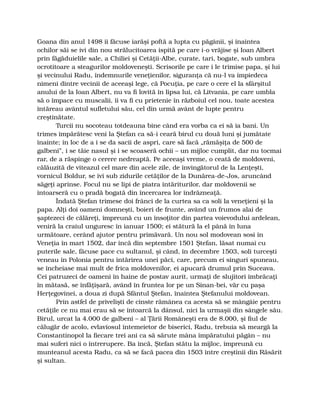 Goana din anul 1498 îi făcuse iarăşi poftă a lupta cu păgânii, şi înaintea
ochilor săi se ivi din nou strălucitoarea ispită pe care i-o vrăjise şi Ioan Albert
prin făgăduielile sale, a Chiliei şi Cetăţii-Albe, curate, tari, bogate, sub umbra
ocrotitoare a steagurilor moldoveneşti. Scrisorile pe care i le trimise papa, şi lui
şi vecinului Radu, îndemnurile veneţienilor, siguranţa că nu-l va împiedeca
nimeni dintre vecinii de aceeaşi lege, că Pocuţia, pe care o cere el la sfârşitul
anului de la Ioan Albert, nu va fi lovită în lipsa lui, că Litvania, pe care umbla
să o împace cu muscalii, îi va fi cu prietenie în războiul cel nou, toate acestea
întăreau avântul sufletului său, cel din urmă avânt de lupte pentru
creştinătate.
Turcii nu socoteau totdeauna bine când era vorba ca ei să ia bani. Un
trimes împărătesc veni la Ştefan ca să-i ceară birul cu două luni şi jumătate
înainte; în loc de a i se da sacii de aspri, care să facă „rămăşiţa de 500 de
galbeni”, i se tăie nasul şi i se scoaseră ochii – un mijloc cumplit, dar nu tocmai
rar, de a răspinge o cerere nedreaptă. Pe aceeaşi vreme, o ceată de moldoveni,
călăuzită de viteazul cel mare din acele zile, de învingătorul de la Lenţeşti,
vornicul Boldur, se ivi sub zidurile cetăţilor de la Dunărea-de-Jos, aruncând
săgeţi aprinse. Focul nu se lipi de piatra întăriturilor, dar moldovenii se
întoarseră cu o pradă bogată din încercarea lor îndrăzneaţă.
Îndată Ştefan trimese doi frânci de la curtea sa ca soli la veneţieni şi la
papa. Alţi doi oameni domneşti, boieri de frunte, având un frumos alai de
şaptezeci de călăreţi, împreună cu un însoţitor din partea voievodului ardelean,
veniră la craiul unguresc în ianuar 1500; ei stătură la el până în luna
următoare, cerând ajutor pentru primăvară. Un nou sol modovean sosi în
Veneţia în mart 1502, dar încă din septembre 1501 Ştefan, lăsat numai cu
puterile sale, făcuse pace cu sultanul, şi când, în decembre 1503, soli turceşti
veneau în Polonia pentru întărirea unei păci, care, precum ei singuri spuneau,
se încheiase mai mult de frica moldovenilor, ei apucară drumul prin Suceava.
Cei patruzeci de oameni în haine de postav aurit, urmaţi de slujitori îmbrăcaţi
în mătasă, se înfăţişară, având în fruntea lor pe un Sinan-bei, văr cu paşa
Herţegovinei, a doua zi după Sfântul Ştefan, înaintea Ştefanului moldovean.
Prin astfel de privelişti de cinste rămânea ca acesta să se mângâie pentru
cetăţile ce nu mai erau să se întoarcă la dânsul, nici la urmaşii din sângele său.
Birul, urcat la 4.000 de galbeni – al Ţării Româneşti era de 8.000, şi fiul de
călugăr de acolo, evlaviosul întemeietor de biserici, Radu, trebuia să meargă la
Constantinopol la fiecare trei ani ca să sărute mâna împăratului păgân – nu
mai suferi nici o întrerupere. Ba încă, Ştefan stătu la mijloc, împreună cu
munteanul acesta Radu, ca să se facă pacea din 1503 între creştinii din Răsărit
şi sultan.
 