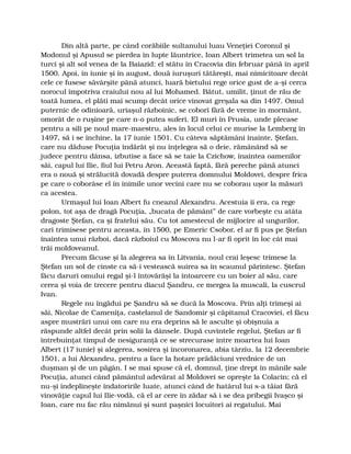 Din altă parte, pe când corăbiile sultanului luau Veneţiei Coronul şi
Modonul şi Apusul se pierdea în lupte lăuntrice, Ioan Albert trimetea un sol la
turci şi alt sol venea de la Baiazid: el stătu în Cracovia din februar până în april
1500. Apoi, în iunie şi în august, două iuruşuri tătăreşti, mai nimicitoare decât
cele ce fusese săvârşite până atunci, luară bietului rege orice gust de a-şi cerca
norocul împotriva craiului nou al lui Mohamed. Bătut, umilit, ţinut de rău de
toată lumea, el plăti mai scump decât orice vinovat greşala sa din 1497. Omul
puternic de odinioară, uriaşul războinic, se coborî fără de vreme în mormânt,
omorât de o ruşine pe care n-o putea suferi. El muri în Prusia, unde plecase
pentru a sili pe noul mare-maestru, ales în locul celui ce murise la Lemberg în
1497, să i se închine, la 17 iunie 1501. Cu câteva săptămâni înainte, Ştefan,
care nu dăduse Pocuţia îndărăt şi nu înţelegea să o deie, rămânând să se
judece pentru dânsa, izbutise a face să se taie la Czichow, înaintea oamenilor
săi, capul lui Ilie, fiul lui Petru Aron. Această faptă, fără pereche până atunci
era o nouă şi strălucită dovadă despre puterea domnului Moldovei, despre frica
pe care o coborâse el în inimile unor vecini care nu se coborau uşor la măsuri
ca acestea.
Urmaşul lui Ioan Albert fu cneazul Alexandru. Acestuia îi era, ca rege
polon, tot aşa de dragă Pocuţia, „bucata de pământ” de care vorbeşte cu atâta
dragoste Ştefan, ca şi fratelui său. Cu tot amestecul de mijlocire al ungurilor,
cari trimisese pentru aceasta, în 1500, pe Emeric Csobor, el ar fi pus pe Ştefan
înaintea unui război, dacă războiul cu Moscova nu l-ar fi oprit în loc cât mai
trăi moldoveanul.
Precum făcuse şi la alegerea sa în Litvania, noul crai leşesc trimese la
Ştefan un sol de cinste ca să-i vestească suirea sa în scaunul părintesc. Ştefan
făcu daruri omului regal şi-l întovărăşi la întoarcere cu un boier al său, care
cerea şi voia de trecere pentru diacul Şandru, ce mergea la muscali, la cuscrul
Ivan.
Regele nu îngădui pe Şandru să se ducă la Moscova. Prin alţi trimeşi ai
săi, Nicolae de Cameniţa, castelanul de Sandomir şi căpitanul Cracoviei, el făcu
aspre mustrări unui om care nu era deprins să le asculte şi obişnuia a
răspunde altfel decât prin solii la dânsele. După cuvintele regelui, Ştefan ar fi
întrebuinţat timpul de nesiguranţă ce se strecurase între moartea lui Ioan
Albert (17 iunie) şi alegerea, sosirea şi încoronarea, abia târziu, la 12 decembrie
1501, a lui Alexandru, pentru a face la hotare prădăciuni vrednice de un
duşman şi de un păgân. I se mai spuse că el, domnul, ţine drept în mânile sale
Pocuţia, atunci când pământul adevărat al Moldovei se opreşte la Colacin; că el
nu-şi îndeplineşte îndatoririle luate, atunci când de hatârul lui s-a tăiat fără
vinovăţie capul lui Ilie-vodă, că el ar cere în zădar să i se dea pribegii Ivaşco şi
Ioan, care nu fac rău nimănui şi sunt paşnici locuitori ai regatului. Mai
 
