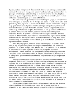 departe, se făcu plângerea că el momeşte la dânsul oameni de pe pământurile
craiului, că nu cere de la negustori numai vămile cuvenite, şi mai ales că nu se
gândeşte la bătrâneţea lui înaintată şi la folosul ce ar avea fiul său, Bogdan,
începându-şi, mâine-poimâine, domnia ca un prieten al polonilor, care au fost
totdeauna ocrotitorii siguri şi de folos ai Moldovei.
Nu ştim ce va fi răspuns Ştefan la aceste tânguiri aprige, în unele lucruri
el va fi fost gata să îndrepte, dar de Pocuţia nici nu voi să audă. El se arătă însă
gata să se judece, aşa cum se judecau în Moldova oamenii pentru câte o moşie:
să-şi „puie zi” amândouă părţile înaintea cuiva pe care Ştefan îl privea ca mai
mare decât dânsul şi decât Alexandru, înaintea craiului unguresc Vladislav:
atunci să-şi arate fiecare „cărţile”, documentele ce are, şi oamenii lui Vladislav,
în numele stăpânului lor, vor face judecata dreaptă şi vor întări pentru
totdeauna „bucata de pământ” aceluia cu care se va găsi dreptatea. El alese
sorocul de 29 septembrie, ziua Sfântului Mihai la catolici. Apoi trimise ştire la
Buda despre cele întâmplate, cerând ca mijlocitorii să vie la timp, de la craiul
care râvnise şi el moştenirea lui Ioan Albert şi cu care Moldova urma să fie în
legăturile cele mai strânse.
Una din părţi lipsi la judecată, aceea care se aştepta să piardă. Ştefan
privi pe leşi, după datina pârilor pentru pământ în Moldova, ca „rămaşi de
judecată”. Va să zică, Pocuţia îi era întărită lui. Ei se hotărî să o ia cu adevărat
în stăpânire, să-şi aşeze căpitanii în cetăţi, să puie pietre cu bourul
moldovenesc, „hotare neclătite”, de-a lungul hotarelor şi să strângă veniturile.
Căci până atunci el lucrase cu sfială în această ţară nouă a sa, făcându-se că
„o lasă pustie”, până ce se va hotărî într-un chip statornic asupra drepturilor
fiecăruia.
Împrejurările erau din cele mai potrivite pentru această măsură de
asigurare. Demult încă ţarul Ivan pândea ţinuturile mărginaşe ale Litvaniei, pe
care ar fi voit să le adauge la stăpânirile sale. El era un domn drept-credincios,
ortodox, şi mulţi dintre puternicii Litvaniei, cei mai mulţi dintre locuitorii
acestei ţări, erau şi ei de această lege, şi simţeau aceasta cu atât mai tare cu
cât Alexandru prinsese a prigoni pentru ortodoxie, căutând să câştige ţara sa
pentru scaunul din Roma. Nici soţia lui, Elena, fata lui Ivan, nu scăpă de
îndemnurile, uneori ameninţătoare, ale regelui, care, între atâtea greutăţi de pe
lumea aceasta, mai găsea vreme pentru a urmări mântuirea sufletului
supuşilor şi familiei sale pe lumea cealaltă. Ivan se umplu de mânie când auzi
ce-i suferă fata la curtea ginerelui catolic. Ciocniri începură să se întâmple la
hotare, vestind un război crâncen.
Ştefan ţinea întâi cu Ivan, care era de legea sa şi care ridicase încă din
1498 pe Dimitrie, fiul fiului său şi al Elenei din Moldova, la rangul de
moştenitor al său. Soliile curgeau şi acum necontenit de la Suceava la Moscova
 