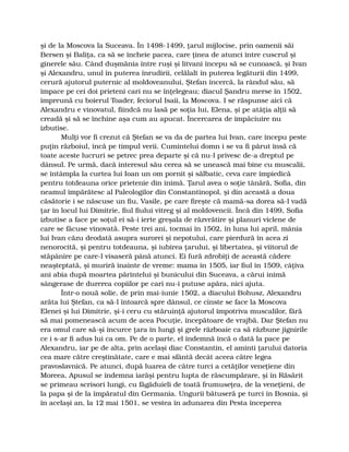 şi de la Moscova la Suceava. În 1498-1499, ţarul mijlocise, prin oamenii săi
Bersen şi Baliţa, ca să se încheie pacea, care ţinea de atunci între cuscrul şi
ginerele său. Când duşmănia între ruşi şi litvani începu să se cunoască, şi Ivan
şi Alexandru, unul în puterea înrudirii, celălalt în puterea legăturii din 1499,
cerură ajutorul puternic al moldoveanului, Ştefan încercă, la rândul său, să
împace pe cei doi prieteni cari nu se înţelegeau; diacul Şandru merse în 1502,
împreună cu boierul Toader, feciorul Isaii, la Moscova. I se răspunse aici că
Alexandru e vinovatul, fiindcă nu lasă pe soţia lui, Elena, şi pe atâţia alţii să
creadă şi să se închine aşa cum au apucat. Încercarea de împăciuire nu
izbutise.
Mulţi vor fi crezut că Ştefan se va da de partea lui Ivan, care începu peste
puţin războiul, încă pe timpul verii. Cumintelui domn i se va fi părut însă că
toate aceste lucruri se petrec prea departe şi că nu-l privesc de-a dreptul pe
dânsul. Pe urmă, dacă interesul său cerea să se unească mai bine cu muscalii,
se întâmpla la curtea lui Ioan un om pornit şi sălbatic, ceva care împiedică
pentru totdeauna orice prietenie din inimă. Ţarul avea o soţie tânără, Sofia, din
neamul împărătesc al Paleologilor din Constantinopol, şi din această a doua
căsătorie i se născuse un fiu, Vasile, pe care fireşte că mamă-sa dorea să-l vadă
ţar în locul lui Dimitrie, fiul fiului vitreg şi al moldovencii. Încă din 1499, Sofia
izbutise a face pe soţul ei să-i ierte greşala de răzvrătire şi planuri viclene de
care se făcuse vinovată. Peste trei ani, tocmai în 1502, în luna lui april, mânia
lui Ivan căzu deodată asupra surorei şi nepotului, care pierdură în acea zi
nenorocită, şi pentru totdeauna, şi iubirea ţarului, şi libertatea, şi viitorul de
stăpânire pe care-l visaseră până atunci. Ei fură zdrobiţi de această cădere
neaşteptată, şi muriră înainte de vreme: mama în 1505, iar fiul în 1509, câţiva
ani abia după moartea părintelui şi bunicului din Suceava, a cărui inimă
sângerase de durerea copiilor pe cari nu-i putuse apăra, nici ajuta.
Într-o nouă solie, de prin mai-iunie 1502, a diacului Bohusz, Alexandru
arăta lui Ştefan, ca să-l întoarcă spre dânsul, ce cinste se face la Moscova
Elenei şi lui Dimitrie, şi-i ceru cu stăruinţă ajutorul împotriva muscalilor, fără
să mai pomenească acum de acea Pocuţie, începătoare de vrajbă. Dar Ştefan nu
era omul care să-şi încurce ţara în lungi şi grele războaie ca să răzbune jignirile
ce i s-ar fi adus lui ca om. Pe de o parte, el îndemnă încă o dată la pace pe
Alexandru, iar pe de alta, prin acelaşi diac Constantin, el aminti ţarului datoria
cea mare către creştinătate, care e mai sfântă decât aceea către legea
pravoslavnică. Pe atunci, după luarea de către turci a cetăţilor veneţiene din
Moreea, Apusul se îndemna iarăşi pentru lupta de răscumpărare, şi în Răsărit
se primeau scrisori lungi, cu făgăduieli de toată frumuseţea, de la veneţieni, de
la papa şi de la împăratul din Germania. Ungurii bătuseră pe turci în Bosnia, şi
în acelaşi an, la 12 mai 1501, se vestea în adunarea din Pesta începerea
 