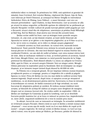 războiului sfânt cu învinşii. În primăvara lui 1502, noii apărători ai graniţei de
miazăzi, Ioan Corvinul, fiul craiului Matiaş, căpitanul din Banat, Ioja de Som,
care înlocuia pe Pavel Chinezul, şi urmaşul lui Birtoc Drágffy în voievodatul
Ardealului, Petru de Pösing, luau Vidinul – o mare biruinţă, care avu un
răsunet pretutindeni – apoi Cladova, în faţa Severinului, care şi aceasta se afla
pe atunci în mâna ungurilor, şi flăcările aprinse de călăreţii lor se prelinseră pe
zidurile Nicopolei: vechile cuiburi de pradă turceşti plătiră astfel paguba pe care
o făcuseră; atunci când din ele stăpâneau, ameninţau şi prădau fraţii Mihalogli
şi Bali-beg, fiul lui Malcoci, duşi aiurea sau trecuţi din această lume.
Ştefan scrise astfel lui Ivan, care-şi strângea toate puterile asupra
Litvaniei, că „toţi craii, şi toţi domnii creştini, şi toate ţările frânceşti ale
Apusului se unesc şi se gătesc a sta împotriva păgânului, şi ar fi bine ca şi tu,
în loc să te cerţi cu creştinii, să te ridici cu dânşii asupra păgânimii”.
Cuvintele acestea nu fură ascultate, în cursul verii, muscalii loviră
Smolenscul. Toate puterile Poloniei erau strânse la această graniţă, şi regele
însuşi plecase în Litvania, din mai încă lăsând regatul în seama fratelui său,
cardinalul Frederic, un om slab de suflet şi bolnav, care avea numai câteva luni
de trăit. Abia se încleştase războiul cu Ivan, şi vechiul prieten al acestuia, hanul
din Crâm, Mengli-Chirai, care nimicise cu totul puterile hanului de la Volga,
prietenul lui Alexandru, Seid-Ahmed silindu-l a căuta un adăpost în Cetatea-
Albă, apoi în Chiev, se aruncă asupra Poloniei. Într-un singur avânt, Mengli-
Ghirai pătrunse în septembre până la Sandomir, fără să întâmpine un singur
duşman, şi se întoarse înapoi târând după dânsul la 40.000 de robi.
În Polonia era o nespusă groază. De jur împrejur stăteau numai duşmani,
şi mijloacele pentru a-i respinge, pentru a-i împiedica de a năvăli şi păgubi
lipseau cu totul. Frica de Ştefan nu era cea mai slabă în sufletul acestor bieţi
oameni îngroziţi. După muscal, după tatar, ei aşteptau acum pe straşnicul
moldovean, ca să desăvârşească pieirea ţării lor. Încercarea cu Ivan în Litvania
îi încredinţase că rutenii, de limbă rusească şi de lege ortodoxă, nu sunt
bucuroşi de stăpânirea polonă şi catolică. Ei vedeau numai trădători între
aceştia, şi bănuieli de acelaşi fel cădeau şi asupra unor dregători de margine,
despre cari se zvoneau lucruri rele. Se credea astfel, în septembre 1502, că
Ştefan are înţelegeri la Cameniţa şi până la Lemberg, care şi-ar deschide
bucuros porţile înaintea lui, şi se luau ce măsuri se puteau lua, împiedicându-
se, între altele, negustorii moldoveni de a veni în număr prea mare.
În sfârşit, lucrul de care se temuseră se întâmpla. În octombre moldovenii
se revărsară asupra Pocuţiei. Dintru întâi se auzi că Ştefan a înteţit numai nişte
„duşmani” – erau acum aşa de mulţi, încât nu li se mai dădea de capăt şi de
nume! – asupra regatului. Se vesti pe urmă că Ştefan însuşi, cu turci şi ruşi,
adecă ruteni, vrea să puie mâna pe Haliciu, pe Buczacz, prădat de dânsul în
 