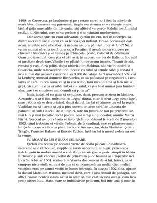 1498, pe Czerwona, pe Iaszlowiec şi pe o cetate care i-ar fi fost în adevăr de
mare folos, Cameniţa cea puternică. Regele era chemat să vie răpede înapoi,
lăsând grija muscalilor din Litvania, căci altfel el va pierde Podolia toată, malul
celălalt al Nistrului, care se va preface şi el în pământ moldovenesc.
Dar aceste ştiri nu erau adevărate. Ştefan nu era, nici în tinereţea sa,
dintre acei care fac cuceriri ca să le dea apoi îndărăt. Era să pornească oare
acum, în zilele sale albe zboruri nebune asupra pământurilor străine? Nu, el
venise numai să-şi ia toată ţara sa, a Pocuţiei: el aşeză aici ca staroste pe
clucerul Hrincovici şi ca vameş pe Chiracola, poate, vistierul de odinioară.
Graniţa o însemnă, cum ştia el că-i scrie în zapise, mai jos de Haliciu, la o milă
şi jumătate depărtare. Vămile i se plătiră lui de-acum înainte. Ţăranii de aici,
români şi ruşi, fură poftiţi, după obiceiul din Moldova, să-i vie în tabără la
Colomeia, unde stătea orânduind, fiecare cu calul şi armele sale; şi îndată el
avu numai din această cucerire a sa 3.000 de ostaşi. La 2 novembre 1502 sosi
la Lemberg trimisul domnesc Ilie Steclea, ca să poftească pe negustori a-i veni
iarăşi în ţară, în cea nouă, ca şi în cea veche, fără nici o teamă şi fără nici o
grijă, căci „el nu vrea să aibă război cu craiul, ci şi-a luat numai ţara bunicului
său, care i se smulsese mai demult cu puterea”.
Însă, iarăşi, el era gata să se judece, dacă, precum se zicea în Moldova,
Alexandru n-ar fi fost mulţumit cu „legea” dintâi, ci ar fi cerut „lege peste lege”,
care trebuia să se deie oricând, după datină. Iarăşi el trimese un sol la regele
Vladislav, ca să-i arate că „şi-a pus oamenii în acea ţară”, în „bucata de
pământ” de sub Haliciu. De la unguri, care nu ţinură de rău pe prietenul lor,
mai bun şi mai folositor decât polonii, sosi iarăşi un judecător, anume Marcu
Fârtat. Sorocul asupra căruia se învoi Ştefan cu dânsul fu acela de 2 novembre
1503, când trebuiau să vie din Polonia, de la cardinal, care se plânsese amar
lui Ştefan pentru călcarea păcii, Iacob de Buczacz, iar, de la Vladislav, Ştefan
Telegdy, Francisc Balassa şi Emeric Czobor. Însă iarăşi trimesul polon nu sosi
la vreme.
IV. MOARTEA LUI ŞTEFAN CEL MARE.
Ştefan era bolnav pe această vreme de boala pe care i-o dăduseră
ostenelile sale războinice, nopţile de iarnă nedormite, în lagăr, petrecerea
îndelungată în umbra umedă a codrilor prieteni, goana peste câmpii în bătaia
furtunilor şi sub căderea ploilor de primăvară şi de toamnă şi a zăpezilor moi.
Încă din februar 1501, veniseră la Veneţia doi oameni de-ai lui, frânci, ca să
cumpere nişte stofă scumpă de aur şi să tocmească un medic, căci medicii
veneţieni erau pe atunci vestiţi în lumea întreagă. În august 1502 abia, ajunse
la dânsul Matei din Murano, medicul dorit, care-l găsi chinuit de podagră, dar,
altfel, „voinic pentru vârsta sa” şi în stare să mai călăuzească ostaşi, cum făcu
peste câteva luni. Matei, care se îmbolnăvise pe drum, boli într-una şi muri în
 