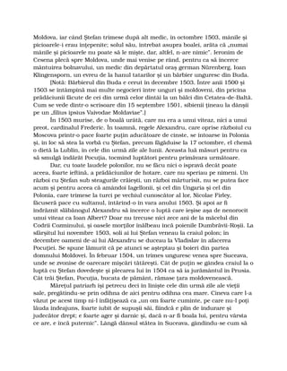 Moldova, iar când Ştefan trimese după alt medic, în octombre 1503, mânile şi
picioarele-i erau înţepenite; solul său, întrebat asupra boalei, arăta că „numai
mânile şi picioarele nu poate să le mişte, dar, altfel, n-are nimic”. Ieronim de
Cesena plecă spre Moldova, unde mai venise pe rând, pentru ca să încerce
mântuirea bolnavului, un medic din depărtatul oraş german Nürenberg, Ioan
Klingensporn, un evreu de la hanul tatarilor şi un bărbier unguresc din Buda.
[Notă: Bărbierul din Buda e cerut în decembre 1503. Între anii 1500 şi
1503 se întâmpină mai multe negocieri între unguri şi moldoveni, din pricina
prădăciunii făcute de cei din urmă celor dintâi la un bâlci din Cetatea-de-Baltă.
Cum se vede dintr-o scrisoare din 15 septembre 1501, sibienii ţineau la dânşii
pe un „filius ipsius Vaivodae Moldaviae”.]
În 1503 murise, de o boală urâtă, care nu era a unui viteaz, nici a unui
preot, cardinalul Frederic. În toamnă, regele Alexandru, care oprise războiul cu
Moscova printr-o pace foarte puţin aducătoare de cinste, se întoarse în Polonia
şi, în loc să stea la vorbă cu Ştefan, precum făgăduise la 17 octombre, el chemă
o dietă la Lublin, în cele din urmă zile ale lunii. Aceasta luă măsuri pentru ca
să smulgă îndărăt Pocuţia, tocmind luptători pentru primăvara următoare.
Dar, cu toate laudele polonilor, nu se făcu nici o ispravă decât poate
aceea, foarte ieftină, a prădăciunilor de hotare, care nu speriau pe nimeni. Un
război cu Ştefan sub steagurile crăieşti, un război mărturisit, nu se putea face
acum şi pentru aceea că amândoi Iagellonii, şi cel din Ungaria şi cel din
Polonia, care trimese la turci pe vechiul cunoscător al lor, Nicolae Firley,
făcuseră pace cu sultanul, întărind-o în vara anului 1503. Şi apoi ar fi
îndrăznit slăbănogul Alexandru să încerce o luptă care ieşise aşa de nenorocit
unui viteaz ca Ioan Albert? Doar nu trecuse nici zece ani de la măcelul din
Codrii Cozminului, şi oasele morţilor înălbeau încă poienile Dumbrăvii-Roşii. La
sfârşitul lui novembre 1503, soli ai lui Ştefan veneau la craiul polon; în
decembre oameni de-ai lui Alexandru se duceau la Vladislav în afacerea
Pocuţiei. Se spune lămurit că pe atunci se aşteptau şi boieri din partea
domnului Moldovei. În februar 1504, un trimes unguresc venea spre Suceava,
unde se zvonise de oarecare mişcări tătăreşti. Cât de puţin se gândea craiul la o
luptă cu Ştefan dovedeşte şi plecarea lui în 1504 ca să ia jurământul în Prusia.
Cât trăi Ştefan, Pocuţia, bucata de pământ, rămase ţara moldovenească.
Măreţul patriarh îşi petrecu deci în linişte cele din urmă zile ale vieţii
sale, pregătindu-se prin odihna de aici pentru odihna cea mare. Cineva care l-a
văzut pe acest timp ni-l înfăţişează ca „un om foarte cuminte, pe care nu-l poţi
lăuda îndeajuns, foarte iubit de supuşii săi, fiindcă e plin de îndurare şi
judecător drept; e foarte ager şi darnic şi, dacă n-ar fi boala lui, pentru vârsta
ce are, e încă puternic”. Lângă dânsul stătea în Suceava, gândindu-se cum să
 
