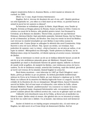 asigure moştenirea fiului ei, doamna Maria, a cărei mamă se stinsese de
curând, în 1500.
[Notă: La 11 mai, după Cronica bistriţeană.]
Bogdan, fiul ei, trecuse de douăzeci de ani: el era „orb”, fiindcă pierduse
un ochi luptându-se; „era sfios ca o fată mare şi om viteaz, cu purtări bune şi
având în jurul lui tot oameni ca dânsul”.
În boierime se schimbase puţin: la Hotin, după Muşat, erau Toader şi
Negrilă, Ieremia şi Dragoş păzeau la Neamţ, Ivanco şi Alexa la Orhei, Costea în
cetatea cea nouă de la Soroca, altă piedică pentru tatari, Ion Grumază la
Cernăuţi, şi la Roman era Şandru. Tăutul trăia, şi poate tot aşa bătrânul
Hrăman, bătrânul Şteful, foşti pârcălabi amândoi, bătrânii Duma, fiul lui Vlaicu
şi văr al domnului, şi Duma, zis Brudur. Dar Jurj era vornic în locul lui Boldur,
care trecuse în rândul tovarăşilor pe care Ştefan îi mai vedea numai în
amintirile sale. Cozma Şerpe se adăugise la sfetnicii din anul Cozminului. Grija
Sucevei o avea tot Luca Arbure. Toţi, spune un străin, un veneţian, bun
judecător de oameni, care i-a văzut, „viteji şi harnici, nu să stea pe saltea, ci să
lupte în tabără”. Mitropolitul era Gheorghe, Vasile păstorea la Roman, iar în
Rădăuţi ţinea cârja tot Ioanichie, cel dintâi episcop al acestui scaun, întemeiat
de Ştefan.
Ţara se întremase cu totul: an de an se înălţau falnicele lanuri, şi mii de
mii de oi şi vite străbăteau păşunile grase ale Moldovei. Oraşele fusese
împodobite pe rând cu frumoasele biserici de piatră săpată, înflorite cu fluturi
de smalţ verde şi galben, de maiştrii lui Ştefan, care totdeauna aveau de lucru
undeva. În ele se întâlneau nemţii, armenii din Lemberg, saşii din Ardeal, grecii
şi turcii cari veneau de la miazăzi, lăsând bogăţie în urma lor.
Noul domn muntean – care înlocuise în 1497 pe Vlad Călugărul, mort –
Radu, privea pe Ştefan ca pe un părinte. În Ardeal pârcălabii moldoveneşti
stăteau în Ciceu şi în Cetatea-de-Baltă, pe care domnul o căpătase pe la 1478.
Nimic nu tulbura de la moartea lui Matiaş legăturile bune cu ungurii. Turcii din
cetăţile de la Dunărea-de-Jos se stâmpărase; Mengli-Ghirai, hanul Crâmului,
socrul lui Selim, fiul cel mai mare al sultanului, care stătea la Caffa, uitase
drumul Moldovei. Numele „moldoveanului” era cunoscut cu cinste în lumea
întreagă, şi polonii înşişi, duşmanii bătrâneţelor sale, recunoşteau făţiş ce
putere cuminte pleacă din sufletul acestui om, cum nu se găseşte uşor un altul.
Căldurile verii deschiseră rana de la Chilia, şi fierul ars al medicilor nu
folosi la nimic. Ştefan simţi că moare, dar gândul său nu se întunecă şi voinţa
lui de fier nu suferi nici o slăbire. Ca şi înainte, toţi stăteau încă sub farmecul
lui.
Auzise că boierii nu se înţeleg asupra urmaşului său, că unii voiesc pe
Bogdan, iar alţii socot că ar fi mai drept să domnească Ştefan, fiul lui
 