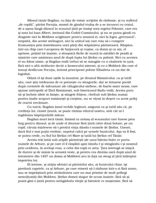 Sfiosul tânăr Bogdan, cu faţa de voinic scrijelat de războaie, şi cu sufletul
„de copilă”, părăsi Pocuţia, momit de gândul trufaş de a se încuscri cu craiul,
de a aşeza lângă dânsul în scaunul ţării pe însăşi sora regelui Poloniei, care era
şi sora lui Ioan Albert, învinsul din Codrii Cozminului, şi nu se putea gândi cu
dragoste nici la Moldova ucigătoare pentru neamul ei, nici la legea „grecească”,
oropsită, din aceste meleaguri, nici la urâtul soţ care voia să-i cumpere
frumuseţea prin înstrăinarea unei părţi din stăpânirea părintească. Răspins,
într-un chip care-l acoperea de batjocură şi ruşine, ca domn şi ca om, el
aprinse, peţind tot înainte, o straşnică făclie de nuntă în năvăliri de pradă şi
nimicire care aminteau anul de după lupta lui Ştefan cu polonii. Nici cu acestea
el nu folosi nimic, şi Bogdan-vodă trebui să se mângâie cu o căsătorie în ţară,
fără nici o altă strălucire decât a farmecului miresei, şi cu o Moldovă din care el
însuşi desfăcuse Pocuţia, întinsă principesei polone Elisabeta ca un dar de
logodnă.
Odată el îşi duse oştile la munteni, pe drumul Râmnicului, ca şi tatăl
său, care ştia totdeauna de ce porneşte cu steagurile, dar se întoarse pocăit
după cuvintele de înfruntare ale călugărului sârbesc, de foarte mare neam, care
ajunse mitropolit al Ţării Româneşti, sub bisericosul Radu-vodă. Acesta putu
să-şi încheie zilele în linişte, şi sângele frăţesc, cheltuit sub Ştefan numai
pentru înalte scopuri româneşti şi creştine, nu se vărsă în deşert cu acest prilej
de ceartă trecătoare.
Cu turcii, Bogdan înnoi vechile legături, asigurat ca şi tatăl său că, pe
credinţa lor, cinstit ţinută, se poate răzima viitorul nostru, atât cât ni-l
îngăduiau împrejurările măcar.
Bogdan muri încă tânăr, lăsând ca urmaş al scaunului care fusese prea
larg pentru dânsul, şi de unde el zburase fără ţintă către două hotare, pe un
copil, căruia înţelesese să-i prezică viaţa dându-i numele de Ştefan. Uneori,
dacă fiul e mai puţin vrednic, nepotul calcă pe urmele bunicului. Aşa va fi fost,
se putea crede, cu fiul lui Ştefan cel Mare şi tatăl lui Ştefan cel Tânăr.
Acesta trăi întâi sub aripile părinteşti ale unui bătrân boier ce purta
numele de Arbure, şi pe care el îl răsplăti apoi tăindu-l şi stingându-i şi neamul
prin uciderea, în acelaşi ceas, a celor doi copii ce avea. Ţara întreagă se mişcă
de durere şi de mânie la această veste, şi pentru cea dintâia oară după anul de
întemeiere din 1457 un domn al Moldovei avu în faţă un steag al ţării îndreptat
împotriva lui.
El învinse, şi atâţia sfetnici ai părintelui său, ai bunicului chiar, îşi
pierdură capetele, ca şi Arbure, pe care voiseră să-l răzbune într-o zi fără noroc,
sau se împrăştiară prin străinătatea care nu mai primise de mult pribegi
nemulţumiţi din Moldova. Ştefan domni singur de-acum înainte, fără să-şi
poată găsi o ţintă pentru netăgăduita vitejie şi hărnicie ce moştenise, fără să
 