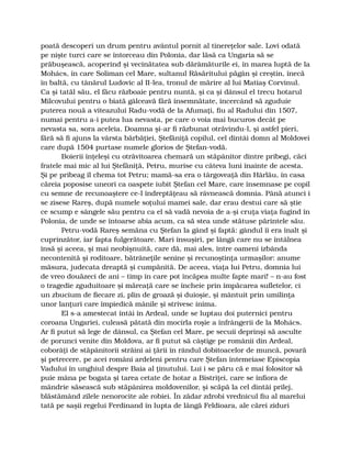 poată descoperi un drum pentru avântul pornit al tinereţelor sale. Lovi odată
pe nişte turci care se întorceau din Polonia, dar lăsă ca Ungaria să se
prăbuşească, acoperind şi vecinătatea sub dărâmăturile ei, în marea luptă de la
Mohács, în care Soliman cel Mare, sultanul Răsăritului păgân şi creştin, înecă
în baltă, cu tânărul Ludovic al II-lea, tronul de mărire al lui Matiaş Corvinul.
Ca şi tatăl său, el făcu războaie pentru nuntă, şi ca şi dânsul el trecu hotarul
Milcovului pentru o biată gâlceavă fără însemnătate, încercând să zguduie
puterea nouă a viteazului Radu-vodă de la Afumaţi, fiu al Radului din 1507,
numai pentru a-i putea lua nevasta, pe care o voia mai bucuros decât pe
nevasta sa, sora aceleia. Doamna şi-ar fi răzbunat otrăvindu-l, şi astfel pieri,
fără să fi ajuns la vârsta bărbăţiei, Ştefăniţă copilul, cel dintâi domn al Moldovei
care după 1504 purtase numele glorios de Ştefan-vodă.
Boierii înţeleşi cu otrăvitoarea chemară un stăpânitor dintre pribegi, căci
fratele mai mic al lui Ştefăniţă, Petru, murise cu câteva luni înainte de acesta.
Şi pe pribeag îl chema tot Petru; mamă-sa era o târgoveaţă din Hârlău, în casa
căreia poposise uneori ca oaspete iubit Ştefan cel Mare, care însemnase pe copil
cu semne de recunoaştere ce-l îndreptăţeau să râvnească domnia. Până atunci i
se zisese Rareş, după numele soţului mamei sale, dar erau destui care să ştie
ce scump e sângele său pentru ca el să vadă nevoia de a-şi cruţa viaţa fugind în
Polonia, de unde se întoarse abia acum, ca să stea unde stătuse părintele său.
Petru-vodă Rareş semăna cu Ştefan la gând şi faptă: gândul îi era înalt şi
cuprinzător, iar fapta fulgerătoare. Mari însuşiri, pe lângă care nu se întâlnea
însă şi aceea, şi mai neobişnuită, care dă, mai ales, între oameni izbânda
necontenită şi roditoare, bătrâneţile senine şi recunoştinţa urmaşilor: anume
măsura, judecata dreaptă şi cumpănită. De aceea, viaţa lui Petru, domnia lui
de vreo douăzeci de ani – timp în care pot încăpea multe fapte mari! – n-au fost
o tragedie zguduitoare şi măreaţă care se încheie prin împăcarea sufletelor, ci
un zbucium de fiecare zi, plin de groază şi duioşie, şi mântuit prin umilinţa
unor lanţuri care împiedică mânile şi strivesc inima.
El s-a amestecat întâi în Ardeal, unde se luptau doi puternici pentru
coroana Ungariei, culeasă pătată din mocirla roşie a înfrângerii de la Mohács.
Ar fi putut să lege de dânsul, ca Ştefan cel Mare, pe secuii deprinşi să asculte
de porunci venite din Moldova, ar fi putut să câştige pe românii din Ardeal,
coborâţi de stăpânitorii străini ai ţării în rândul dobitoacelor de muncă, povară
şi petrecere, pe acei români ardeleni pentru care Ştefan întemeiase Episcopia
Vadului în unghiul despre Baia al ţinutului. Lui i se păru că e mai folositor să
puie mâna pe bogata şi tarea cetate de hotar a Bistriţei, care se înfiora de
mândrie săsească sub stăpânirea moldovenilor, şi scăpă la cel dintâi prilej,
blăstămând zilele nenorocite ale robiei. În zădar zdrobi vrednicul fiu al marelui
tată pe saşii regelui Ferdinand în lupta de lângă Feldioara, ale cărei ziduri
 