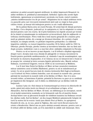 amintesc şi astăzi această ispravă străbună, în zădar împresură Braşovul, în
zădar străbătu el, prădând şi ameninţând, Ardealul. Lipsea din aceste fapte
îndrăzneţe, zgomotoase şi scânteietoare socoteala cea bună, rostul cuminte,
„mintea moldoveanului cea de pe urmă”. Stăpânirea lui în colţul ardelean vecin
cu pasurile prin care trecuseră întemeietorii ţării sale se risipi în fum peste
câtăva vreme, şi însuşi trăi îndeajuns pentru ca să-i vadă sfărâmarea.
De la poloni Rareş avea să ceară Pocuţia. El urmă faţă de dânşii purtarea
lui Ştefan. Ceru dreptate, judecată şi, în aşteptarea ei, luă în stăpânire cu arma
ţinutul pentru care era cearta. Şi el prin hotărârea lui răpede aruncă pe vecinii
de la răsărit şi miazănoapte în nedumerire şi încurcătură, faţă de mijloacele ce
trebuiau întrebuinţate. Petru-vodă făcu însă marea greşeală de a înainta prea
mult pe pământ străin, de a merge pe drumuri deschise, de a primi o luptă
învăţată, în câmpia netedă, cu pedeştri împotriva pedeştrilor, cu călărime
împotriva calărilor, cu tunuri împotriva tunurilor. El fu bătut astfel în 1531 la
Obertyn, pierdu Pocuţia, pierdu cinstea şi încrederea boierilor, dar nu lăsă nici
după aceasta, îndărătnic cum n-a mai fost altul, nădejdea stăpânirii în Pocuţia.
Pentru ca să se încerce şi mai departe, i-ar fi trebuit o deplină siguranţă
despre turci. Aceştia însă erau obosiţi de plângerile ce veneau necontenit la
Poartă pentru purtările moldoveanului, şi, văzându-l aşa de neastâmpărat, aşa
de harnic în căutarea duşmanilor, ei se temeau să nu se întoarcă într-o bună zi
şi asupra lor, urmând şi întru aceasta faptele părintelui său. Marele sultan
Soliman, cuceritorul Ungariei, veni în 1538 ca să cucerească şi Moldova.
I-ar fi stat bine fiului lui Ştefan cel Mare să lase neamului românesc
măcar amintirea unui al doilea Războieni, pentru ca să se mândrească pe
urmă. Ca să se poată bucura însă de cinstea învinsului fără fugă şi închinare,
i-ar fi trebuit lui Petru iubirea boierilor, care să moară în numele său, precum
părinţii lor muriseră în numele iubit al lui Ştefan cel Mare. Dar el n-avea
această iubire, şi boierimea îl părăsi, primind la Suceava cu pace şi cu umilinţă
pe împăratul din Ţarigrad, care li dădu ca oblăduitor pe un Ştefan-vodă de
batjocură.
Lumea-l ştia că e fiul rămas la Constantinopol şi crescut în obiceiurile de
acolo, până într-atâta încât era bănuit că-şi schimbase şi legea, al lui
Alexandru, fiul lui Ştefan cel Mare. El însă, un slăbănog şi un neruşinat, socoti
că-şi înalţă nemernicia numindu-se în hrisoavele sale fiu al marelui domn.
Aceiaşi boieri care-şi plecaseră frunţile de trădători înaintea lui Soliman cerură
lui „Ştefan-vodă, fiul lui Ştefan”, să dea înapoi Moldovei pământurile hrăpite de
turci la suirea lui în scaun: toată ţara dintre Prut şi Nistru, în apropierea
Dunării-de-Jos, şi, în sus, până la Tighina, din care turcii făcură marea lor
cetate a Benderului. Bietul om nu putu săvârşi această minune, pentru care ar
fi trebuit altfel de Ştefan-vodă, şi el fu măcelărit în odăile sale domneşti. Deci,
 