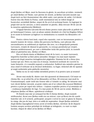 după Ştefan cel Mare, mort la Suceava în glorie, în ascultare şi iubire, veniseră
pe rând Ştefan cel Tânăr, care pierise de otravă, şi Ştefan Lăcustă (numit aşa
după încă un bici dumnezeiesc din zilele sale), care pierise de sabie. Cel dintâi
fusese dus din Hotin la Putna, unde mormântul său se ridică lângă al
bunicului; acestălalt Ştefan, nepot de fiu şi el al aceluiaşi bunic, fu îngropat în
pripă într-un loc ascuns, a cărui amintire se pierdu. Abia trecuse 30 de ani de
la moartea apărătorului Moldovei.
Ucigaşii bietului Lăcustă făcură domn pentru toate placurile şi poftele lor
pe boierinaşul Cornea, care-şi aduse aminte deodată că e fiul lui Bogdan Orbul,
şi se numi în hrisoave şi legături cu străinătatea cu numele lui Alexandru cel
Bun.
Pentru câteva luni însă, capul său uşuratic, care se încununase pentru o
moarte înainte de vreme, cădea din porunca lui Rareş, care plecase din
ascunzătoarea sa ardeleană şi căpătase din nou, ca o despreţuită pomană
turcească, cerşită de dânsul în genunchi, cu cenuşa pocăitului pe creştet,
domnia moldovenească, pe care o dobândise întâi din partea ţării, în numele
sfânt al părintelui său, Ştefan cel Mare.
Era cel dintâi domn al Moldovei venit de la turci, cu oaste turcească,
împotriva boierilor şi fără ştirea ţăranilor. Desigur cea mai mare înjosire
petrecută după moartea învingătorului păgânilor. Domnia lui de a doua ţinu
numai opt ani. Petru nu mai era el însuşi, vânătorul neobosit de cuceriri la
toate hotarele, ci o unealtă supusă a sultanului. Sufletul său mândru pierise în
ziua când el trebuise să ia drumul Ardealului, ca fugar, rătăcind zile de spaimă
şi nopţi nedormite prin pădurile muntelui.
Sabia sa nu se mai înălţă niciodată pentru el şi pentru ţara şi neamul
său.
Avuse mai mulţi fii, dintre care doi ajunseră să domnească. Cel mare se
chema Ilie, ca şi orbul fiu al lui Alexandru cel Bun. El crescuse mai mult la
Constantinopol, unde tatăl său fusese silit a-l trimite ca zălog. Se întoarse mai
turc decât Ştefan Lăcustă, şi peste câţiva ani el se coborî din scaunul Moldovei
pentru a pune pe capul său nebun – ruşinea ruşinilor pentru el şi seminţia sa!
– cealmaua lepădaţilor de lege. Cu mai puţin de 50 de ani în urmă, Moldova o
stăpânea Ştefan cel Mare, apărătorul credinţei.
Pe fratele mai mic şi urmaşul lui Ilie îl chema Ştefan, după numele
străbunului. Acest nou Ştefan-vodă era un stricat, care-şi făcea râs de casele
boierilor săi: ei îl uciseră, prăbuşind, asupră-i cortul în care se găsea la Ţuţora,
în câmp, din jos de Iaşi, într-o zi caldă de septembre. După Ştefan otrăvitul,
după Ştefan înjunghiatul venea acest al treilea Ştefan, strivitul. Şi de departe
lumina asupra acestor privelişti de ticăloşie şi nelegiuire, cu raze ca nişte
lacrimi, chipul de sfânt al lui Ştefan cel Mare.
 