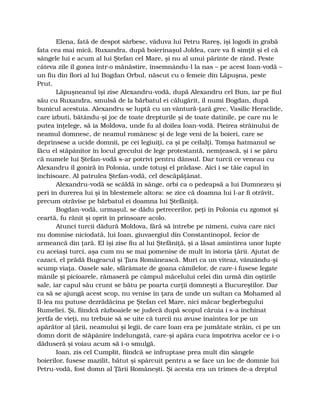Elena, fată de despot sârbesc, văduva lui Petru Rareş, îşi logodi în grabă
fata cea mai mică, Ruxandra, după boierinaşul Joldea, care va fi simţit şi el că
sângele lui e acum al lui Ştefan cel Mare, şi nu al unui părinte de rând. Peste
câteva zile îl gonea într-o mănăstire, însemnându-l la nas – pe acest Ioan-vodă –
un fiu din flori al lui Bogdan Orbul, născut cu o femeie din Lăpuşna, peste
Prut.
Lăpuşneanul îşi zise Alexandru-vodă, după Alexandru cel Bun, iar pe fiul
său cu Ruxandra, smulsă de la bărbatul ei călugărit, îl numi Bogdan, după
bunicul acestuia. Alexandru se luptă cu un vântură-ţară grec, Vasilic Heraclide,
care izbuti, bătându-şi joc de toate drepturile şi de toate datinile, pe care nu le
putea înţelege, să ia Moldova, unde fu al doilea Ioan-vodă. Pieirea străinului de
neamul domnesc, de neamul românesc şi de lege veni de la boieri, care se
deprinsese a ucide domnii, pe cei legiuiţi, ca şi pe ceilalţi. Tomşa hatmanul se
făcu el stăpânitor în locul grecului de lege protestantă, nemţească, şi i se păru
că numele lui Ştefan-vodă s-ar potrivi pentru dânsul. Dar turcii ce veneau cu
Alexandru îl goniră în Polonia, unde totuşi el prădase. Aici i se tăie capul în
închisoare. Al patrulea Ştefan-vodă, cel descăpăţânat.
Alexandru-vodă se scăldă în sânge, orbi ca o pedeapsă a lui Dumnezeu şi
peri în durerea lui şi în blestemele altora: se zice că doamna lui l-ar fi otrăvit,
precum otrăvise pe bărbatul ei doamna lui Ştefăniţă.
Bogdan-vodă, urmaşul, se dădu petrecerilor, peţi în Polonia cu zgomot şi
ceartă, fu rănit şi oprit în prinsoare acolo.
Atunci turcii dădură Moldova, fără să întrebe pe nimeni, cuiva care nici
nu domnise niciodată, lui Ioan, giuvaergiul din Constantinopol, fecior de
armeancă din ţară. El îşi zise fiu al lui Ştefăniţă, şi a lăsat amintirea unor lupte
cu aceiaşi turci, aşa cum nu se mai pomenise de mult în istoria ţării. Ajutat de
cazaci, el prădă Bugeacul şi Ţara Românească. Muri ca un viteaz, vânzându-şi
scump viaţa. Oasele sale, sfărâmate de goana cămilelor, de care-i fusese legate
mânile şi picioarele, rămaseră pe câmpul măcelului celei din urmă din oştirile
sale, iar capul său crunt se bătu pe poarta curţii domneşti a Bucureştilor. Dar
ca să se ajungă acest scop, nu venise în ţara de unde un sultan ca Mohamed al
II-lea nu putuse dezrădăcina pe Ştefan cel Mare, nici măcar beglerbegului
Rumeliei. Şi, fiindcă războaiele se judecă după scopul căruia i s-a închinat
jertfa de vieţi, nu trebuie să se uite că turcii nu avuse înaintea lor pe un
apărător al ţării, neamului şi legii, de care Ioan era pe jumătate străin, ci pe un
domn dorit de stăpânire îndelungată, care-şi apăra cuca împotriva acelor ce i-o
dăduseră şi voiau acum să i-o smulgă.
Ioan, zis cel Cumplit, fiindcă se înfruptase prea mult din sângele
boierilor, fusese mazilit, bătut şi spârcuit pentru a se face un loc de domnie lui
Petru-vodă, fost domn al Ţării Româneşti. Şi acesta era un trimes de-a dreptul
 