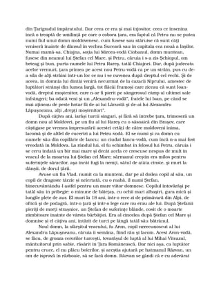 din Ţarigradul împăratului. Dar ceea ce era şi mai înjositor, ceea ce însenina
încă o treaptă de umilinţă pe care o cobora ţara, era faptul că Petru nu se putea
numi fiul unui domn moldovenesc, cum fusese sau stăruise că sunt câţi
veniseră înainte de dânsul în vechea Suceavă sau în capitala cea nouă a Iaşilor.
Numai mamă-sa, Chiajna, soţia lui Mircea-vodă Ciobanul, domn muntean,
fusese din neamul lui Ştefan cel Mare, şi Petru, căruia i s-a zis Şchiopul, om
beteag şi bun, purta numele lui Petru Rareş, tatăl Chiajnei. Dar, după judecata
acelor vremuri, ţara primea pe acest nou Petru-vodă ca pe un străin, pus cu de-
a sila de alţi străini într-un loc ce nu i se cuvenea după dreptul cel vechi. Şi de
aceea, în domnia lui dintâi veniră necurmat de la cazacii Niprului, amestec de
luptători strânşi din lumea largă, tot flăcăi frumoşi care ziceau că sunt Ioan-
vodă, dreptul moştenitor, care n-ar fi pierit pe sângerosul câmp al ultimei sale
înfrângeri; ba odată veni şi un „Alexandru-vodă”, fratele lui Ioan, pe când se
mai aţineau de peste hotar fii de-ai lui Lăcustă şi de-ai lui Alexandru
Lăpuşneanu, alţi „drepţi moştenitori”.
După câţiva ani, iarăşi turcii singuri, şi fără să întrebe ţara, trimeseră un
domn nou al Moldovei, pe un fiu al lui Rareş cu o săsoaică din Braşov, care
câştigase pe vremea împresurării acestei cetăţi de către moldoveni inima,
lacomă şi de altfel de cuceriri a lui Petru-vodă. El se numi şi ca domn cu
numele său din copilărie de Iancu: un ciudat Iancu-vodă, cum încă n-a mai fost
vreodată în Moldova. La rândul lui, el fu schimbat în folosul lui Petru, căruia i
se ceru îndată un bir mai mare şi decât acela ce crescuse nespus de mult în
veacul de la moartea lui Ştefan cel Mare; sărmanul creştin era milos pentru
suferinţele săracilor, aşa încât fugi la nemţi, sătul de atâta cinste, şi muri la
dânşii, de dorul ţării.
Avuse un fiu Vlad, numit ca la munteni, dar pe al doilea copil al său, un
copil de dragoste târzie şi neiertată, cu o roabă, îl numi Ştefan,
binecuvântându-l astfel pentru un mare viitor domnesc. Copilul întovărăşi pe
tatăl său în pribegie: o minune de băieţaş, cu ochii mari albaştri, gura mică şi
lungile plete de aur. El muri la 18 ani, într-o rece zi de primăvară din Alpi, de
oftică şi de podagră, într-o ţară şi într-o lege care nu erau ale lui. După Ştefanii
pieriţi de morţi straşnice, un Ştefan de suferinţe blânde, cosit de o moarte
zâmbitoare înainte de vârsta bărbăţiei. Era al cincelea după Ştefan cel Mare şi
domnise şi el câţiva ani, întărit de turci pe lângă tatăl său bătrânul.
Noul domn, la sfârşitul veacului, fu Aron, copil nerecunoscut al lui
Alexandru Lăpuşneanu, căruia îi semăna, fiind rău şi lacom. Acest Aron-vodă,
se făcu, de groaza cererilor turceşti, tovarăşul de luptă al lui Mihai Viteazul,
mântuitorul prin sabie, răsărit în Ţara Românească. Dar nici aşa, ca luptător
pentru cruce, el nu plăcu boierilor, şi aceştia ajutară pe hatmanul Răzvan, un
om de ispravă în războaie, să se facă domn. Răzvan se gândi că e cu adevărat
 