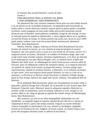 O scânteie din această flacără e cartea de faţă.
Cartea I.
ŢARA MOLDOVEI PÂNĂ LA ŞTEFAN CEL MARE.
I. ŢARA ROMÂNILOR, ŢARA ROMÂNEASCĂ.
Tot pământul din care neamul românesc făcea prin cea mai iubită muncă
a sa să răsară an de an holdele hrănitoare, tot pământul prin buruienile şi
înalta iarbă a căruia rătăceau turmele supuse până la piatra goală a munţilor
ocrotitori, toată marginea de mal unde coliba pescarului domneşte marele
drum de ape al Dunării, toată pădurea nesfârşită, lungă de zile întregi, în care
se înfunda pasul de pândă al vânătorului, a cărui săgeată făcea să se spulbere
un praf de frunze şi crengi, se chema pentru toţi aceia cari, de pe la anul 1000
până astăzi, vorbesc cam ca şi noi acuma limba românească: pământul
românilor, Ţara Românească.
Întinsa, felurita, bogata, măreaţa şi fericita Ţară Românească îşi avea
fruntea de stâncă în munte, pe care străinii şi oamenii învăţaţi îl numesc
Carpatul, dar care pentru noi n-a avut şi n-are nevoie de alt nume, pentru că e
singurul munte al nostru. Picioarele i se scăldau în Dunărea largă, spre care
curge toată viaţa râurilor noastre, Dunărea împărătească, ce le duce pe dânsele
şi ne îndreaptă pe noi spre Marea Neagră, care, în seninul tăcut al feţei sale
albastre din zilele bune, în vălmăşagul de valuri verzii şi sure vuind în zilele de
furtună, pare că înfăţişează sufletul de straşnică mânie, ce se împacă însă într-
un zâmbet de căinţă şi de iertare al poporului nostru. Un braţ atinge râpa
neprietenoasă, săpată în scorburi lutoase, a Nistrului, ce se coboară arcuindu-
se spre mare, ceva mai departe decât gurile Dunării, cu care n-a voit să se
amestece, ca Prutul şi ca Siretul, totuşi fraţi buni cu dânsul. Celălalt ajunge
până la Tisa leneşă, darnică din apele sale încete, miloase, Tisa gălbuie fără de
ţărmuri.
De la înălţimile Maramureşului, goale sau înveşmântate în haina verde a
păşunilor, până la dunga lată a Dunării, de la şesurile în care lunecă spre Tisa
Someşul, Crişurile unite, Mureşul, până la prăpastia umedă a Nistrului se
întinde, verde în primăvară, aurie în lumina roditoare a verii, neagră ca un
pustiu, albă ca un câmp de gheaţă şi zăpadă din lumile sterpe ale Miazănopţii,
iarna, Ţara Românească.
Alte neamuri, pe care le-au adus întâmplările războaielor sau ale
năvălirilor, au împărţit largul ei cuprins, fiindcă fiecare din ele n-a ajuns să
stăpânească decât o parte din moşia noastră. Ungurii au numit Ardealul
cetatea Carpaţilor în povârnişul ei de sus, tătarii au zis Bugeac câmpiilor
netede de la Dunărea-de-Jos, bulgarii, de bună seamă, au numit Vlaşca acea
parte din marginea Dunării unde au izbutit să locuiască…
 