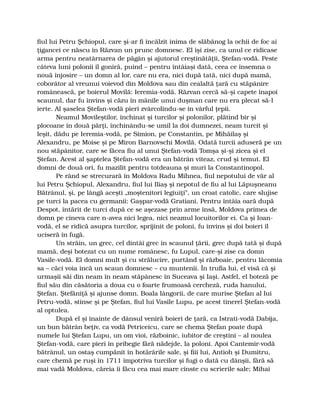 fiul lui Petru Şchiopul, care şi-ar fi încălzit inima de slăbănog la ochii de foc ai
ţigancei ce născu în Răzvan un prunc domnesc. El îşi zise, ca unul ce ridicase
arma pentru neatârnarea de păgân şi ajutorul creştinătăţii, Ştefan-vodă. Peste
câteva luni polonii îl goniră, puind – pentru întâiaşi dată, ceea ce însemna o
nouă înjosire – un domn al lor, care nu era, nici după tată, nici după mamă,
coborâtor al vreunui voievod din Moldova sau din cealaltă ţară cu stăpânire
românească, pe boierul Movilă: Ieremia-vodă. Răzvan cercă să-şi capete înapoi
scaunul, dar fu învins şi căzu în mânile unui duşman care nu era plecat să-l
ierte. Al şaselea Ştefan-vodă pieri zvârcolindu-se în vârful ţepii.
Neamul Movileştilor, închinat şi turcilor şi polonilor, plătind bir şi
plocoane în două părţi, închinându-se umil la doi dumnezei, neam turcit şi
leşit, dădu pe Ieremia-vodă, pe Simion, pe Constantin, pe Mihăilaş şi
Alexandru, pe Moise şi pe Miron Barnovschi Movilă. Odată turcii aduseră pe un
nou stăpânitor, care se făcea fiu al unui Ştefan-vodă Tomşa şi-şi zicea şi el
Ştefan. Acest al şaptelea Ştefan-vodă era un bătrân viteaz, crud şi temut. El
domni de două ori, fu mazilit pentru totdeauna şi muri la Constantinopol.
Pe rând se strecurară în Moldova Radu Mihnea, fiul nepotului de văr al
lui Petru Şchiopul, Alexandru, fiul lui Iliaş şi nepotul de fiu al lui Lăpuşneanu
Bătrânul, şi, pe lângă aceşti „moştenitori legiuiţi”, un croat catolic, care slujise
pe turci la pacea cu germanii: Gaşpar-vodă Gratiani. Pentru întâia oară după
Despot, întărit de turci după ce se aşezase prin arme însă, Moldova primea de
domn pe cineva care n-avea nici legea, nici neamul locuitorilor ei. Ca şi Ioan-
vodă, el se ridică asupra turcilor, sprijinit de poloni, fu învins şi doi boieri îl
uciseră în fugă.
Un străin, un grec, cel dintâi grec în scaunul ţării, grec după tată şi după
mamă, deşi botezat cu un nume românesc, fu Lupul, care-şi zise ca domn
Vasile-vodă. El domni mult şi cu strălucire, purtând şi războaie, pentru lăcomia
sa – căci voia încă un scaun domnesc – cu muntenii. În trufia lui, el visă că şi
urmaşii săi din neam în neam stăpânesc în Suceava şi Iaşi. Astfel, el boteză pe
fiul său din căsătoria a doua cu o foarte frumoasă cercheză, ruda hanului,
Ştefan. Ştefăniţă şi ajunse domn. Boala lângorii, de care murise Ştefan al lui
Petru-vodă, stinse şi pe Ştefan, fiul lui Vasile Lupu, pe acest tinerel Ştefan-vodă
al optulea.
După el şi înainte de dânsul veniră boieri de ţară, ca Istrati-vodă Dabija,
un bun bătrân beţiv, ca vodă Petriceicu, care se chema Ştefan poate după
numele lui Ştefan Lupu, un om vioi, războinic, iubitor de creştini – al noulea
Ştefan-vodă, care pieri în pribegie fără nădejde, la poloni. Apoi Cantemir-vodă
bătrânul, un ostaş cumpănit în hotărârile sale, şi fiii lui, Antioh şi Dumitru,
care chemă pe ruşi în 1711 împotriva turcilor şi fugi o dată cu dânşii, fără să
mai vadă Moldova, căreia îi făcu cea mai mare cinste cu scrierile sale; Mihai
 