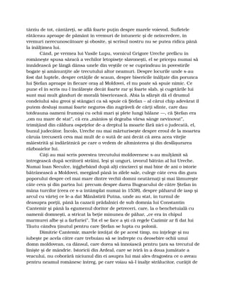 târziu de tot, cântăreţi, se află foarte puţin despre marele voievod. Sufletele
rătăceau aproape de pământ în vremuri de întuneric şi de neîncredere, în
vremuri nerecunoscătoare şi obosite, şi scrisul nostru nu se putea ridica până
la înălţimea lui.
Când, pe vremea lui Vasile Lupu, vornicul Grigore Ureche prefăcu în
româneşte spusa săracă a vechilor letopiseţe slavoneşti, el se pricepu numai să
înnădească pe lângă dânsa unele din veştile ce se cuprindeau în povestirile
bogate şi amănunţite ale trecutului altor neamuri. Despre locurile unde s-au
fost dat luptele, despre cetăţile de scaun, despre bisericile înălţate din porunca
lui Ştefan aproape în fiecare oraş al Moldovei, el nu poate să spuie nimic. Ce
pune el în scris nu-l încălzeşte decât foarte rar şi foarte slab, şi cugetările lui
sunt mai mult gânduri de morală bisericească. Abia la sfârşit dă el drumul
condeiului său greoi şi stângaci ca să spuie că Ştefan – al cărui chip adevărat îl
putem desluşi numai foarte neguros din zugrăveli de cărţi sfinte, care dau
totdeauna oameni frumoşi cu ochii mari şi plete lungi bălane —, că Ştefan era
„om nu mare de stat”, că era „mânios şi degeaba vărsa sânge nevinovat”,
trimiţând din căldura ospeţelor de-a dreptul la moarte fără nici o judecată, el,
bunul judecător. Încolo, Ureche nu mai mărturiseşte despre eroul de la moartea
căruia trecuseră ceva mai mult de o sută de ani decât că avea acea vitejie
măiestrită şi îndărătnică pe care o vedem de altminterea şi din desfăşurarea
războaielor lui.
Câţi au mai scris povestea trecutului moldovenesc s-au mulţămit să
întregească după scriitorii străini, leşi şi unguri, izvorul bătrân al lui Ureche.
Numai Ioan Neculce, înjghebând după alţi cincizeci şi mai bine de ani o istorie
bătrânească a Moldovei, mergând până în zilele sale, culege câte ceva din gura
poporului despre cel mai mare dintre vechii domni neatârnaţi şi mai lămureşte
câte ceva şi din partea lui: precum despre darea Bugeacului de către Ştefan în
mâna turcilor (ceea ce s-a întâmplat numai în 1538), despre păharul de iasp şi
arcul cu vârtej ce le-a dat Mănăstirii Putna, unde au stat, în turnul de
deasupra porţii, până la cazacii prădalnici de sub domnia lui Constantin
Cantemir şi până la egumenul doritor de petreceri, care, la o benchetuială cu
oamenii domneşti, a stricat la beţie minunea de păhar, „ce era în chipul
marmurei albe şi a farfuriei”. Tot el se face a şti că regele Cazimir ar fi dat lui
Tăutu cândva ţinutul pentru care Ştefan se lupta cu polonii.
Dimitrie Cantemir, marele învăţat de pe acest timp, nu înţelege şi nu
iubeşte pe acela către care trebuiau să se îndrepte cu deosebire ochii unui
domn moldovean, ca dânsul, care dorea să înnoiască pentru ţara sa trecutul de
linişte şi de mândrie. Istoricii din Ardeal, care se iviră în a doua jumătate a
veacului, nu coborâră niciunul din ei asupra lui mai ales dragostea ce o aveau
pentru neamul românesc întreg, pe care voiau să-l înalţe strălucitor, curăţit de
 