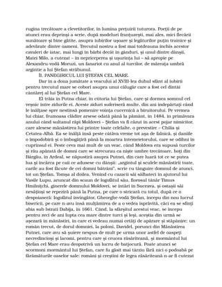 rugina trecătoare a clevetitorilor, în lumina preţuirii tuturora. Poeţii de pe
atunci erau deprinşi a scrie, după modeluri franţuzeşti, mai ales, mici flecării
sunătoare şi bine gătite, asupra iubirilor uşoare şi legăturilor puţin trainice şi
adevărate dintre oameni. Trecutul nostru a fost mai totdeauna închis acestor
cavaleri de iatac, mai lungi în bărbi decât în gânduri, şi unul dintre dânşii,
Matei Milo, a cutezat – în nepriceperea şi uşurinţa lui – să apropie pe
Alexandru-vodă Moruzi, un fanariot cu anul al turcilor, de măreaţa umbră
argintie a lui Ştefan străbunul.
ÎI. PANEGIRICUL LUI ŞTEFAN CEL MARE.
Dar în a doua jumătate a veacului al XVIII-lea duhul sfânt al iubirii
pentru trecutul mare se coborî asupra unui călugăr care a fost cel dintâi
cântăreţ al lui Ştefan cel Mare.
El trăia în Putna chiar, în ctitoria lui Ştefan, care-şi dormea somnul cel
veşnic între zidurile ei. Aceste ziduri suferiseră multe, din ani îndepărtaţi când
le înălţase spre nestinsă pomenire voinţa cucernică a biruitorului. Pe vremea
lui chiar, frumoasa clădire arsese odată până la pământ, în 1484, în primăvara
anului când sultanul răpi Moldovei – Ştefan va fi căzut în acest pojar nimicitor,
care alesese mănăstirea lui printre toate celelalte, o prevestire – Chilia şi
Cetatea-Albă. Ea se înălţă însă peste câtăva vreme tot aşa de falnică, şi daniile
o împodobiră şi o îmbogăţiră până la moartea întemeietorului, care se odihni în
cuprinsul ei. Peste ceva mai mult de un veac, când Moldova era supusă turcilor
şi rău apărată de domni care se strecurau ca nişte umbre trecătoare, hoţi din
Bârgău, în Ardeal, se năpustiră asupra Putnei, din care luară tot ce se putea
lua şi încărca pe caii ce adusese cu dânşii: „argintul şi sculele mănăstirii toate,
carile au fost făcute de cei domni bătrâni”, scrie cu tânguire domnul de atunci,
tot un Ştefan, Tomşa al doilea. Venind cu cazacii săi sălbateci în ajutorul lui
Vasile Lupu, aruncat din scaun de logofătul său, fiorosul tânăr Timus
Hmilniţchi, ginerele domnului Moldovei, se întări în Suceava, şi ostaşii săi
nesăţioşi se repeziră până la Putna, pe care o stricară cu totul, după ce o
despoiaseră: logofătul învingător, Gheorghe-vodă Ştefan, începu din nou lucrul
bisericii, pe care n-avu însă mulţămirea de a o vedea isprăvită, căci ea se sfinţi
abia sub Istrati Dabija, în 1661. Când, la sfârşitul acestui veac, se începu
pentru zeci de ani lupta cea mare dintre turci şi leşi, aceştia din urmă se
aşezară în mănăstiri, în care ei vedeau numai cetăţi de apărare şi stăpânire: un
român trecut, de dorul domniei, la poloni, Davidel, porunci din Mănăstirea
Putnei, care avu să şuiere nespus de mult pe urma unor astfel de oaspeţi
necredincioşi şi lacomi, pentru care şi crucea răsăriteană, şi mormântul lui
Ştefan cel Mare erau deopotrivă un lucru de batjocură. Poate atunci se
scormoni mormântul lui Ştefan, care fu găsit mai târziu fără nici o podoabă pe
fărâmăturile oaselor sale: români şi creştini de legea răsăriteană n-ar fi cutezat
 