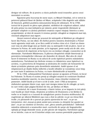 desigur să tulbure, fie şi pentru a căuta podoabe nouă icoanelor, pacea unui
mormânt ca acesta.
Egumeni prea bucuroşi de mese mari, ca Misail Chisăliţă, cel ce strică la
petreceri păharul lăsat de Ştefan cel Mare, scăpându-l din degetele sale slăbite
de băutură, grăbiră pustiirea minunatului lăcaş de odinioară. Pe la 1750,
turnul de la poartă se pleca spre pământ, străbătut de crăpături adânci, zidul
de prin prejur nu mai îndepărta pe nimeni, peste trapezăriile dărâmate şi
pivniţele umplute cu ţărâna părăsirii creşteau copaci vânjoşi; biserica n-avea
acoperământ, şi răni de moarte îi crestau pereţii; călugării se risipiseră mai toţi,
căutând adăposturi mai sigure.
Atunci norocul aduse pe scaunul de mitropolit al Moldovei pe călugărul
Iacov din Putna, un om sfânt. El cheltui pentru înnoirea desăvârşită a Putnei
toată agonisita vieţii sale, şi se făcu astfel al treilea ctitor al ei. Când un domn
care voia să aibă lângă sine pe fratele său ca mitropolit îl sili să plece, Iacov se
întoarse la Putna, de unde pornise, şi fu îngropat, peste mulţi ani de zile, aice.
Ajutorul de căpetenie al lui Iacov era un învăţat călugăr, cunoscător şi de
slavoneşte, Vartolomei Măzăreanu. Îi plăceau deopotrivă cărţile bisericeşti şi
povestirea întâmplărilor viforoase ale domnilor de demult. Mai ales de când
Iacov îl trimesese în Rusia ca să aducă de acolo tipărituri pentru mănăstirea
amândurora, Vartolomei îşi cheltuia vremea cu tălmăcirea unor tipărituri ca
acestea, cu prescrierea de letopiseţe şi alcătuirea de condici ale hrisoavelor de
danie şi întărire păstrate prin deosebitele mănăstiri. Astfel ajunse el să
stăpânească pe deplin limba înflorită a laudei sfinţilor şi cunoştinţa unui timp
pe care toate îl aminteau în Putna, cu toate dărâmăturile şi înnoirile.
Pe la 1762, arhimandritul Vartolomei ajunse şi egumen al Putnei, în locul
lui Pahomie. În Rusia el auzise preoţi şi călugări meşteri în cuvântare lăudând
înaintea mulţimilor smerite, în ziua hramului, viaţa ctitorilor vrednici de
pomenire. Astfel lăudă şi el într-o zi de 2 iulie, între 1762 şi începerea
războiului apropiat dintre ruşi, spre care mergea inima lui de călugăr, şi turci,
în care vedea nişte păgâni făcători de rău, pe Ştefan cel Mare.
Cuvântul, de o mare frumuseţe, e foarte întins, şi se împarte în trei părţi,
care laudă pe rând vitejia, dreptatea şi iubirea de Dumnezeu a lui Ştefan în
vorbe ce se înşiră ca o cunună de mărgăritare pentru fruntea străbunului. El
zugrăveşte pe sfântul Moldovei aşa cum a fost în adevăr, ca pe un viteaz fără
trufie „cu picioarele de-a pururi pe piatra ajutorului de sus”, ca pe un
întemeietor, căci „însuşi şi până astăzi ţara aceasta cu dreptele lui aşezări se
ţine”, ca pe un cinstitor al clerului, care „pleca armele petrahilului”. Înfierând
mândria zădarnică a neamurilor mari, suciturile de şarpe ale linguşitorilor
oploşiţi pe lângă domniile nouă, şi alte păcate ale timpului, Vartolomei ajunge
să se întrebe, cum se vor fi întrebat atâţia care auzeau povestirile poporului
 