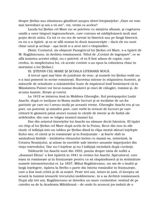 despre Ştefan sau rămâneau gânditori asupra slovei letopiseţelor: „Oare ne vom
mai învrednici şi noi a vă ave”, voi, vremi ca acelea?
Lauda lui Ştefan cel Mare nu se potrivea cu simţirea sfioasă, şi cugetarea
umilă a unor timpuri îngenuncheate, care cutezau să nădăjduiască mult mai
puţin decât atâta. Ca tot ce nu era de nevoie în biserică sau pe lângă biserică,
ea nu s-a tipărit, şi ea se află numai în două manuscripte – dacă ele nu sunt
chiar unul şi acelaşi – aşa încât n-a avut nici o răspândire.
[Notă: Cuvântul, zis obişnuit Panegiricul lui Ştefan cel Mare, s-a tipărit de
M. Kogălniceanu, în Archiva românească. Titlul de „Cuvânt de îngropare”, ce se
află înaintea acestei ediţii, nu e potrivit; el va fi fost adaus de copist, care
credea, în simplicitatea lui, că aceste cuvinte s-au spus la coborârea chiar în
mormânt a lui Ştefan.]
III. ŞTEFAN CEL MARE ŞI ŞCOALA LITERARĂ NOUĂ.
A trecut apoi mai bine de jumătate de veac, şi numele lui Ştefan-vodă nu
s-a mai pomenit în scrise româneşti. Bucovina intrase în stăpânirea Austriei, şi
măsurile de orânduire a mănăstirilor luate de împăratul Iosif hotărâseră că în
Mănăstirea Putnei vor locui numai douăzeci şi cinci de călugări, români şi, de-
acuma înainte, fireşte şi ruteni.
La 1812 se întorcea însă în Moldova Gheorghe, fiul protopopului Lazăr
Asachi, după ce învăţase în Roma multe lucruri şi se încălzise de un foc
patriotic pe care nu-l aveau mulţi pe această vreme. Gheorghe Asachi era şi un
poet, un puternic şi mândru poet, care vorbi în versuri de lucruri pe care
cititorii le găsiseră până atunci numai în cărţile de istorie şi de limbă ale
ardelenilor, din care se trăgea neamul mamei lui.
Dar din avântul tinereţelor lui Asachi nu rămase decât hărnicia. El tipări
un chip al lui Ştefan cel Mare după acela de la Putna, făcut din nou în zile
târzii; el înfăţişă într-un tablou pe Ştefan dând în clipa morţii sfaturi înţelepte
fiului său; el cântă şi în româneşte şi în franţuzeşte – şi foarte slab în
amândouă limbile – întâlnirea viteazului învins cu mamă-sa, neînvinsă, la
Cetatea Neamţului, şi atinse în nuvelele sale istorice anumite împrejurări din
viaţa voievodului. Dar nu-l înţelese şi nu-l înfăţişă niciodată după cuviinţă.
Tablourile lui Asachi sunt din 1833, poezia despre tăria de suflet a
„doamnei Elena” a fost tipărită în 1841 în revista lui Asachi, Spicuitorul, care
ieşea în româneşte şi în franţuzeşte pentru ca să răspândească şi în străinătate
numele întemeietorului ei. La 1837, Mihai Kogălniceanu, un om de o înaltă şi
largă înţelegere, tipărea la Berlin o parte din Istoria românilor în franţuzeşte,
care a fost însă cetită şi de ai noştri. Peste trei ani, întors în ţară, el începea să
scoată la lumină izvoarele trecutului moldovenesc, în a sa Archivă românească.
După alţi trei ani, Kogălniceanu se dovedea un mare cuvântător, vestind de pe
catedra sa de la Academia Mihăileană – de unde fu aruncat jos îndată de o
 
