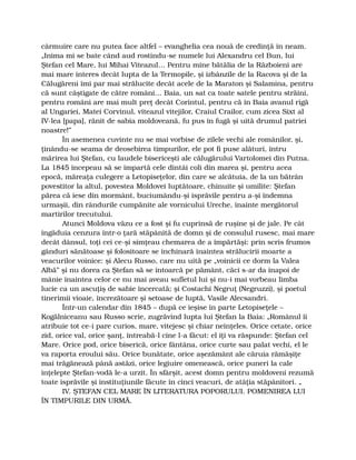 cârmuire care nu putea face altfel – evanghelia cea nouă de credinţă în neam.
„Inima mi se bate când aud rostindu-se numele lui Alexandru cel Bun, lui
Ştefan cel Mare, lui Mihai Viteazul… Pentru mine bătălia de la Războieni are
mai mare interes decât lupta de la Termopile, şi izbânzile de la Racova şi de la
Călugăreni îmi par mai strălucite decât acele de la Maraton şi Salamina, pentru
că sunt câştigate de către români… Baia, un sat ca toate satele pentru străini,
pentru români are mai mult preţ decât Corintul, pentru că în Baia avanul rigă
al Ungariei, Matei Corvinul, viteazul vitejilor, Craiul Crailor, cum zicea Sixt al
IV-lea [papa], rănit de sabia moldoveană, fu pus în fugă şi uită drumul patriei
noastre!”
În asemenea cuvinte nu se mai vorbise de zilele vechi ale românilor, şi,
ţinându-se seama de deosebirea timpurilor, ele pot fi puse alături, întru
mărirea lui Ştefan, cu laudele bisericeşti ale călugărului Vartolomei din Putna.
La 1845 începeau să se împartă cele dintâi coli din marea şi, pentru acea
epocă, măreaţa culegere a Letopiseţelor, din care se alcătuia, de la un bătrân
povestitor la altul, povestea Moldovei luptătoare, chinuite şi umilite: Ştefan
părea că iese din mormânt, buciumându-şi isprăvile pentru a-şi îndemna
urmaşii, din rândurile cumpănite ale vornicului Ureche, înainte mergătorul
martirilor trecutului.
Atunci Moldova văzu ce a fost şi fu cuprinsă de ruşine şi de jale. Pe cât
îngăduia cenzura într-o ţară stăpânită de domn şi de consulul rusesc, mai mare
decât dânsul, toţi cei ce-şi simţeau chemarea de a împărtăşi: prin scris frumos
gânduri sănătoase şi folositoare se închinară înaintea strălucirii moarte a
veacurilor voinice: şi Alecu Russo, care nu uită pe „voinicii ce dorm la Valea
Albă” şi nu dorea ca Ştefan să se întoarcă pe pământ, căci s-ar da înapoi de
mânie înaintea celor ce nu mai aveau sufletul lui şi nu-i mai vorbeau limba
lucie ca un ascuţiş de sabie încercată; şi Costachi Negruţ (Negruzzi), şi poetul
tinerimii vioaie, încrezătoare şi setoase de luptă, Vasile Alecsandri.
Într-un calendar din 1845 – după ce ieşise în parte Letopiseţele –
Kogălniceanu sau Russo scrie, zugrăvind lupta lui Ştefan la Baia: „Românul îi
atribuie tot ce-i pare curios, mare, vitejesc şi chiar neînţeles. Orice cetate, orice
zid, orice val, orice şanţ, întreabă-l cine l-a făcut: el îţi va răspunde: Ştefan cel
Mare. Orice pod, orice biserică, orice fântâna, orice curte sau palat vechi, el le
va raporta eroului său. Orice bunătate, orice aşezământ ale căruia rămăşiţe
mai trăgănează până astăzi, orice legiuire omenească, orice puneri la cale
înţelepte Ştefan-vodă le-a urzit. În sfârşit, acest domn pentru moldoveni rezumă
toate isprăvile şi instituţiunile făcute în cinci veacuri, de atâţia stăpânitori. „
IV. ŞTEFAN CEL MARE ÎN LITERATURA POPORULUI. POMENIREA LUI
ÎN TIMPURILE DIN URMĂ.
 