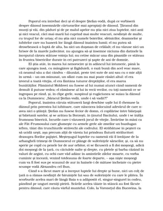 Poporul era întrebat deci şi el despre Ştefan-vodă, după ce vorbiseră
despre dânsul însemnările cărturarilor mai apropiaţi de dânsul. Ţăranul din
munţi şi văi, din păduri şi de pe malul apelor nu ştia nici ziua luptelor, nici anii
şi nici veacul, căci mai-marii lui cuprind mai multe veacuri, nesfârşit de multe,
cu trupul lor de uriaş; el nu ştia nici numele boierilor, sfetnicilor, doamnelor şi
iubitelor care nu luaseră loc lângă dânsul înaintea lumii; el nu putea să
deosebească o luptă de alta, ba nici un duşman de celălalt; el nu văzuse nici un
hrisov de la marele judecător, nu ajungea să-şi însemne niciuna din datinele la
începutul cărora stătuse voinţa lui; nu cetise măcar una din pisaniile ce stăteau
în fruntea bisericilor durate în cei patruzeci şi şapte de ani de domnie.
El ştia atât, în marea lui nenorocire şi în adâncul lui întuneric, până la
care ajungea însă, cu mângâiere şi făgăduieli, o rază bună din acel veac mare,
că neamul său a dat cândva – dăunăzi, peste trei sute de ani sau cu o mie alţii
în urmă – un om minunat, un sfânt cum nu mai poate răsări altul: el era
izvorul a toată vitejia, el era fântâna tuturor dreptăţilor, el era marea
bunătăţilor. Pământul Moldovei nu fusese al lui numai atunci când oamenii de
demult îl putuse vedea; el rămăsese al lui în vecii vecilor, cu toţi oamenii ce se
îngropau pe rând, şi, în clipe grele, suspinul şi rugăciunea se suiau la dânsul
ca la Dumnezeu: „Săracul Ştefan-vodă, unde-i să vadă?!”
Poporul, înaintea căruia stătuseră largi deschise uşile lui îl chemase la
dânsul prin povestea lui iubitoare, care născocea înlocuind adevărul de care n-
avea nici o ştiinţă: Ştefan nu fusese fecior de domn, ci copilărise între băieţaşii
şi băietanii satelor, şi se arătau la Borzeşti, în ţinutul Bacăului, unde i se înălţa
frumoasa biserică, locurile care-i văzuseră jocul de vitejie. Învârtise în mâni ca
ale Făt-Frumosului care glumeşte cu armele grele ale zmeilor un buzdugan
ieften, tăiat din trunchiurile străvechi ale codrului. El străbătuse în peşteri ca
să ucidă urşii, aşa precum alţii de vârsta lui prindeau fluturii strălucitori
deasupra florilor pajiştei. Meşteşugul luptelor cu oamenii răi îl învăţase de la
arhangheli trimeşi de Dumnezeul ce plânge de suferinţele săracilor, şi, ca să nu
sperie pe copil cu penele lor de aur orbitor, ei se făcuseră a fi doi moşnegi, adică
doi moşnegi de la ţară, cu căciulele nalte şi drepte, cu pletele şi barba căzând în
valuri de argint, cu ochi care văd adânc în amintirile zilelor moarte, cu vorba
cuminte şi înceată, venind totdeauna de foarte departe, – aşa nişte moşnegi
cum va fi fost sus pe scaunul de aur în hainele-i de mătase încheiate cu pietre
scumpe vodă Alexandru cel Bun.
Când s-a făcut mare şi a început luptele lui drepte şi bune, nici un colţ de
ţară n-a rămas nesfinţit de biruinţele lui sau de suferinţele cu care le plătea. În
scorburile acelea mari de lângă Baia s-a adăpostit el, singur-singurel în codru,
pândind pe unguri meniţi pieirii. Scările acelea tăiate în stâncă au fost făcute
pentru dânsul, care căuta vârful muntelui. Colo, la Voroneţul din Bucovina, la
 