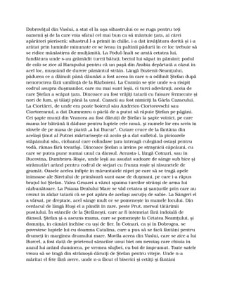Dobrovăţul din Vaslui, a stat el la uşa sihastrului ce se ruga pentru toţi
oamenii şi de la care voia sfatul cel mai bun ca să mântuie ţara, ai cărei
apărători pieriseră: sihastrul l-a primit în chilie, i-a dat învăţătura dorită şi i-a
arătat prin luminile minunate ce se iveau în paltinii pădurii în ce loc trebuie să
se ridice mănăstirea de mulţămită. La Podul-Înalt se arată cetatea lui,
fundătura unde s-au grămădit turcii bătuţi, beciul lui săpat în pământ; podul
de colo se zice al Harapului pentru că un paşă din Arabia depărtată a căzut în
acel loc, muşcând de durere pământul străin. Lângă Bozienii-Neamţului,
pădurea ce a dăinuit până dăunăzi a fost aceea în care s-a odihnit Ştefan după
nenorocirea fără umilinţă de la Războieni. La Cozmin se ştie unde s-a risipit
codrul asupra duşmanilor, care nu mai sunt leşii, ci turci adevăraţi, aceia de
care Ştefan a scăpat ţara. Dincoace au fost vrăjiţi tatarii cu fuioare fermecate şi
nori de fum, şi tăiaţi până la unul. Cazacii au fost nimiciţi la Gârla Cazacului.
La Ciortărei, de unde era poate boierul său Andreico Ciortorovschi sau
Ciortoreanul, a dat Dumnezeu o pâclă de a putut să răpuie Ştefan pe păgâni.
Cei şapte munţi din Vrancea au fost dăruiţi de Ştefan la şapte voinici, pe care
mama lor bătrână îi dăduse pentru luptele cele nouă, şi numele lor era scris în
slovele de pe masa de piatră „a lui Bucur”. Cutare cruce de la fântâna din
acelaşi ţinut al Putnei mărturiseşte că acolo şi-a dat sufletul, la picioarele
stăpânului său, ciobanul care colindase ţara întreagă culegând ostaşi pentru
vodă, rămas fără tovarăşi. Dincoace Ştefan a învins pe straşnicii căpcăuni, cu
care se putea pune numai unul ca dânsul. Aceasta-i, lângă Cotnari, sau în
Bucovina, Dumbrava-Roşie, unde leşii au asudat sudoare de sânge sub bice şi
strămutări arând pentru codrul de stejari cu frunza roşie şi răsunetele de
geamăt. Oasele acelea înfipte în măruntaiele râpei pe care să se tragă apele
inimoase ale Siretului de primăvară sunt oase de duşmani, pe care i-a răpus
braţul lui Ştefan. Valea Groazei a văzut spaima turcilor strânşi de arma lui
răzbunătoare. La Poiana Dealului Mare se văd cetatea şi şanţurile prin care au
crezut în zădar tatarii că se pot apăra de acelaşi ascuţiş de sabie. La Sângeri el
a vărsat, pe dreptate, acel sânge mult ce se pomeneşte în numele locului. Din
cerdacul de lângă Huşi el a pândit în zare, peste Prut, mersul tătărimii
pustiului. În stâncile de la Ştefăneşti, care ar fi întemeiat fără îndoială de
dânsul, Ştefan şi-a ascuns mama, care se pomeneşte la Cetatea Neamţului, şi
domniţa, în cămări închise cu uşi de fier. În Cotnari, ca şi în Dobrogea, se
povestesc luptele lui cu doamna Catalina, care a pus să se facă fântâni pentru
drumeţi în marginea drumului mare. Movila aceea din Vaslui, care se zice a lui
Burcel, a fost dată de prietenul săracilor unui biet om nevoiaş care chiuia în
auzul lui arând dumineca, pe vremea slujbei, cu boi de împrumut. Toate satele
vreau să se tragă din strămoşii dăruiţi de Ştefan pentru vitejie. Unde n-a
măritat el fete fără avere, unde n-a făcut el biserici şi cetăţi şi fântâni
 