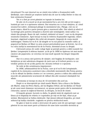 răcoritoare? În care ţinuturi nu se cântă vreo iubire a frumosului vodă
Ştefăniţă, care coboară pe neştiute inelul său de aur în cofiţa fetelor ce dau să
beie străinului frumos?
Tot ce a fost pe acest pământ se topeşte în lumina lui.
Se ştie că el a murit şi că pe mormântul lui a ars trei zile şi trei nopţi o
lumină pe care n-o aprinsese nimeni. Dar moartea nu i-a luat simţirea, şi, când
neamul lui sufere, strămoşul plânge în mormântul său. Plânge, căci nu se
poate mişca, dând la o parte povara grea a marmurii albe. Dar odată şi odată el
va învinge prin puterea straşnică a durerii sale nemărginite, întâi sabia-i va
răsări din groapă, floare de oţel, vestind „războiul cel mare”, care va da dreptate
neamului românesc. Apoi însuşi va ieşi în vederea duşmanilor îngroziţi, călare,
înarmat, săgetând ucigător din ochii săi straşnici, limpeziţi de ceaţa morţii
îndelungate. Oastea lui va fi el. Şi sângele se va sui până la coamele cailor, şi
poporul lui Ştefan cel Mare va avea atunci pretutindeni pace şi fericire. Iar el se
va culca iarăşi în mormântul lui de la Putna, dormind acum cu drepţii.
Cărturarii aveau de unde culege fapte şi poveşti pentru a slăvi numele lui
Ştefan: Letopiseţele li stăteau înainte, şi de pe la 1850 se tipăreau tot mai multe
cântece ale poporului, se cercetau tot mai mult spusele lui despre timpurile
bătrâne.
Dar ei n-aveau nici puterea de simţire, nici bogăţia de închipuire, nici
învăţătura şi nici adevărata dragoste de ţară care ar fi trebuit pentru ca un
vrednic prinos să vie şi din partea lor. Aceasta trebuie s-o spunem.
Se vede şi din următoarea împrejurare:
În 1856, arhimandritul de la Putna, care şi el va fi citit Letopiseţele,
capătă de la cârmuirea austriacă voia a deschide mormintele din Putna pentru
a da în sfârşit lui Ştefan cinstea ce i se cuvenea, pentru a ridica din adâncurile
mucede ale pământului scormonit de tâlhari din alte neamuri rămăşiţele lui
sfinte.
Ceremonia se începu în ziua de 12 novembre din acel an.
După ce se descoperiră pe rând oasele Mariei, fata a doua a lui Ştefan,
ale Mariei, soţia lui Petru Rareş, ale lui Bogdan Orbul, ale lui Ştefan cel Tânăr
şi ale unui mort domnesc necunoscut, se ajunse peste patru zile la mormântul
ctitorului, aşezat în mijlocul bisericii, la dreapta, în locul de cinste.
O lespede groasă, lucrată cu dalta, fu găsită întâi de săpătorii care se
lăsau şi ei stăpâniţi de evlavia ce cuprindea pe toţi cei de faţă, chiar şi pe
străini. Mormântul se boltea dedesubt. Opt ţărani ridicară lespedea, pe când
soborul îşi înălţa cântările, rugându-se pentru strălucitul mort.
Se găsi ce lasă în urmă o strecurare de patru sute de ani aproape: capul
păstrat în cea mai mare parte şi frânturi de oase între surcelele sicriului şi
 