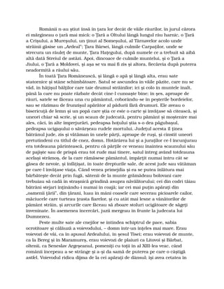 Românii n-au ştiut însă în ţara lor decât de văile râurilor, în jurul cărora
ei mărgineau o ţară mai mică: o Ţară a Oltului lângă lungul râu harnic, o Ţară
a Crişului, a Mureşului, un ţinut al Someşului, al Târnavelor acolo unde
străinii găsise un „Ardeal”; Ţara Bârsei, lângă culmile Carpaţilor, unde se
strecura un râuleţ de munte, Ţara Haţegului, după numele ce a trebuit să aibă
altă dată Streiul de astăzi. Apoi, dincoace de culmile muntelui, şi o Ţară a
Jiului, o Ţară a Moldovei, şi aşa se va mai fi zis şi altora, fiecăreia după puterea
neadormită a râului său.
În toată Ţara Românească, şi lângă o apă şi lângă alta, erau sate
statornice şi stâne schimbătoare. Satul se ascundea în văile păzite, care nu se
văd, în hăţişul bălţilor care taie drumul străinilor; ici şi colo în muntele înalt,
până la care nu poate răzbate decât cine-l cunoaşte bine; în şes, aproape de
râuri, satele se făceau una cu pământul, coborându-se în peşterile bordeielor,
sau se răzimau de frunzişul apărător al pădurii fără drumuri. Ele aveau o
bisericuţă de lemn şi un popă care ştia ce este o carte şi învăţase să citească, şi
uneori chiar să scrie, şi un scaun de judecată, pentru pământ şi moştenire mai
ales, căci, în alte împrejurări, pedeapsa hoţului ştia s-o dea păgubaşul,
pedeapsa ucigaşului o săvârşeau rudele mortului. Judeţul acesta îl ţinea
bătrânul jude, zis şi vătăman în unele părţi, aproape de ruşi, şi cinstit uneori
pretutindeni cu titlul de cnez, domn. Hotărârea lui şi a juraţilor ce-l încunjurau
era totdeauna părintească, pentru că părţile ce veneau înaintea scaunului său
de pajişte sau de prispă erau tot rude mai tinere, satul întreg având totdeauna
acelaşi strămoş, de la care rămăsese pământul, împărţit numai întru cât se
găsea de nevoie, şi înfăţişat, în toate drepturile sale, de acest jude sau vătăman
pe care-l învăţase viaţa. Când venea primejdia şi ea se putea înlătura mai
bărbăteşte decât prin fugă, sătenii de la munte grămădeau bolovani care
trebuiau să cadă în straşnică grindină asupra năvălitorului; cei din codri tăiau
bătrâni stejari înţinându-i numai în coajă; iar cei mai puţin apăraţi din
„oamenii ţării”, din ţărani, luau în mâni coasele care secerau picioarele cailor,
măciucele care turteau ţeasta fiarelor, şi cu atât mai lesne a vânătorilor de
pământ străin, şi arcurile care făceau să zboare stoluri ucigătoare de săgeţi
înveninate. În asemenea încercări, juzii mergeau în frunte la judecata lui
Dumnezeu.
Peste multe sate ale cnejilor se întindea schiptrul de pace, sabia
ocrotitoare şi călăuză a voievodului, – domn într-un înţeles mai mare. Erau
voievozi de văi, ca în apusul Ardealului, în şesul Tisei; erau voievozi de munte,
ca la Bereg şi în Maramureş, erau voievozi de plaiuri ca Litovoi şi Bărbat,
oltenii, ca Seneslav Argeşeanul, pomeniţi cu toţii în al XIII-lea veac, când
românii începeau a se strânge şi a-şi da samă de puterea pe care o câştigă
astfel. Voievodul ridica dijma de la cei apăraţi de dânsul; îşi avea cetatea în
 