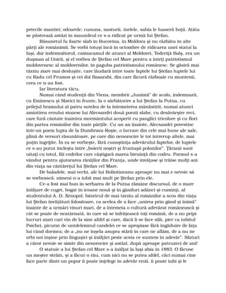 petecile mantiei; odoarele: cununa, nasturii, inelele, sabia le luaseră hoţii. Atâta
se păstrează astăzi în mauzoleul ce s-a ridicat pe urmă lui Ştefan.
Răsunetul fu foarte slab în Bucovina, în Moldova şi nu răzbătu în alte
părţi ale românimii. Se vorbi totuşi încă în octombre de ridicarea unei statui la
Iaşi, dar îndemnătorul, caimacamul de atunci al Moldovei, Toderiţă Balş, era un
duşman al Unirii, şi el vorbea de Ştefan cel Mare pentru a înteţi patriotismul
moldovenesc al moldovenilor, în paguba patriotismului românesc. Se găsiră mai
târziu ziare mai desluşite, care lăudară între toate faptele lui Ştefan luptele lui
cu Radu cel Frumos şi cei doi Basarabi, din care făcură războaie cu muntenii,
ceea ce n-au fost.
Iar literatura tăcu.
Numai când studenţii din Viena, membrii „Junimii” de acolo, îndemnară,
cu Eminescu şi Slavici în frunte, la o sărbătorire a lui Ştefan la Putna, cu
prilejul hramului al patru sutelea de la întemeierea mănăstirii, numai atunci
amintirea eroului stoarse lui Alecsandri două poezii slabe, cu desăvârşire reci,
care fură cântate înaintea mormântului acoperit cu panglici tricolore şi cu flori
din partea românilor din toate părţile. Cu un an înainte, Alecsandri povestise
într-un poem lupta de la Dumbrava-Roşie, o lucrare din cele mai bune ale sale,
plină de versuri răsunătoare, pe care din nenorocire le tot întrerup altele, mai
puţin îngrijite. În ea se vorbeşte, fără cunoştinţa adevărului faptelor, de luptele
ce s-au putut încleşta între „boierii noştri şi fruntaşii polonilor”. Ţăranii sunt
uitaţi cu totul, fiii codrilor care câştigară marea biruinţă din codru. Poemul s-a
vândut pentru ajutorarea răniţilor din Franţa, unde învăţase şi trăise mulţi ani
din viaţa sa cântăreţul lui Ştefan cel Mare.
De baladele, mai vechi, ale lui Bolintineanu aproape nu mai e nevoie să
se vorbească: nimeni n-a iubit mai mult pe Ştefan prin ele.
Ce-a fost mai bun în serbarea de la Putna rămâne discursul, de o mare
înălţare de cuget, bogat în icoane nouă şi în gânduri adânci şi cuminţi, al
studentului A. D. Xenopol. Istoricul de mai târziu al românilor a scos din viaţa
lui Ştefan învăţături folositoare, ca acelea de a face „unirea prin gând şi inimă”
înainte de a urmări visuri mari, de a întemeia o cultură adevărat românească şi
cât se poate de neatârnată, în care să se înfrăţească toţi românii, de a nu pripi
lucruri mari cari vin de la sine altfel şi care, dacă li se face silă, pier ca iubitul
Psichei, picurat de untdelemnul candelei ce se apropiase fără îngăduire de faţa
lui când dormea; de a „nu ne înşela asupra stării în care ne aflăm, de a nu ne
orbi noi înşine prin linguşiri şi înălţări peste aceia ce suntem în adevăr”. Sfaturi
a căror nevoie se simte din nenorocire şi astăzi, după aproape patruzeci de ani!
O statuie a lui Ştefan cel Mare s-a înălţat la Iaşi abia în 1883. O făcuse
un meşter străin, şi a făcut-o rău, cum nici nu se putea altfel, căci numai cine
face parte dintr-un popor îi poate înţelege în adevăr eroii, îi poate iubi şi le
 