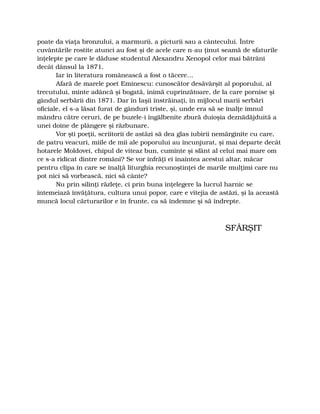 poate da viaţa bronzului, a marmurii, a picturii sau a cântecului. Între
cuvântările rostite atunci au fost şi de acele care n-au ţinut seamă de sfaturile
înţelepte pe care le dăduse studentul Alexandru Xenopol celor mai bătrâni
decât dânsul la 1871.
Iar în literatura românească a fost o tăcere…
Afară de marele poet Eminescu: cunoscător desăvârşit al poporului, al
trecutului, minte adâncă şi bogată, inimă cuprinzătoare, de la care pornise şi
gândul serbării din 1871. Dar în Iaşii înstrăinaţi, în mijlocul marii serbări
oficiale, el s-a lăsat furat de gânduri triste, şi, unde era să se înalţe imnul
mândru către ceruri, de pe buzele-i îngălbenite zbură duioşia deznădăjduită a
unei doine de plângere şi răzbunare.
Vor şti poeţii, scriitorii de astăzi să dea glas iubirii nemărginite cu care,
de patru veacuri, miile de mii ale poporului au încunjurat, şi mai departe decât
hotarele Moldovei, chipul de viteaz bun, cuminte şi sfânt al celui mai mare om
ce s-a ridicat dintre români? Se vor înfrăţi ei înaintea acestui altar, măcar
pentru clipa în care se înalţă liturghia recunoştinţei de marile mulţimi care nu
pot nici să vorbească, nici să cânte?
Nu prin silinţi răzleţe, ci prin buna înţelegere la lucrul harnic se
întemeiază învăţătura, cultura unui popor, care e vitejia de astăzi, şi la această
muncă locul cărturarilor e în frunte, ca să îndemne şi să îndrepte.
SFÂRŞIT
 